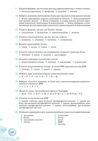 180
9. Позначтефермент,щокаталізуєрозкладгідрогенпероксидууживихклітинах
А лактатдегідрогеназа Б фосфатаза В каталаза Г амілаза
10. Виберіть пояснення застосуванню білків при отруєнні солями важких металів
А білки спричинюють гідроліз солей важких металів Б білки розчиняють
солі важких металів В білки утворюють з солями важких металів нероз-
чинні комплекси і полегшують їх всмоктування Г білки утворюють з соля-
ми важких металів нерозчинні комплекси і перешкоджають їх всмоктуванню
11. Укажіть функції, спільні для білків і ліпідів
А каталітична Б будівельна В термоізоляційна Г захисна
12. Укажіть структуру білка, що має вигляд глобули
А первинна Б вторинна В третинна Г четвертинна
13. Виявіть представника білків
А тимін Б актин В гуанін Г хітин
14. Укажіть хімічні зв’язки, що підтримують вторинну структуру білка
А пептидні Б йонні В водневі Г дисульфідні
15. Позначте мономери нуклеїнових кислот
А нітрогеновмісні основи Б пептиди В нуклеозиди Г нуклеотиди
16. Укажіть нітрогеновмісну основу, за якою РНК відрізняється від ДНК
А цитозин Б гуанін В аденін Г урацил
17. Виберіть пару комплементарних нітрогеновмісних основ
А У — Т Б У — А В А — Г Г Т — Ц
18. Виберіть кількість водневих зв’язків між комплементарними аденіном і
тиміном в молекулі ДНК
А 1 Б 2 В 3 Г 4
19. Позначте запис, що відображає правило Чаргаффа
А Ц/А = Т/Г Б А/Т = Г/Ц В А+Г/Т+Ц = 1 Г А+Т/Г+Ц = Т/Г
20. Укажіть склад молекули АТФ
А аденін, глюкоза, один залишок ортофосфатної кислоти Б аденін, ри-
боза, три залишки ортофосфатної кислоти В аденін, дезоксирибоза, один
залишок ортофосфатної кислоти Г аденін, дезоксирибоза, три залишки
ортофосфатної кислоти
21. Установіть відповідність між класами органічних сполук та їх представниками
А вуглеводи
Б білки
В нуклеїнові кислоти
Г ліпіди
1 холестерин
2 актин
3 хітин
4 ДНК
5 лактоза
 