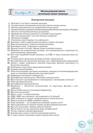 181
Молекулярний рівень
організації живої природиÊîëîêâ³óì ¹ 2.
Контрольні питання
1. Біохімія і її зв’язок з іншими науками.
2. Головні етапи становлення науки про хімічні основи життя.
3. Молекулярна біологія як напрям біологічної науки.
4. ГоловнінауковіустановийосновнінапрямибіохімічнихдослідженьвУкраїні.
5. Об’єкти і методи біохімічних досліджень.
6. Періодична система елементів і атомний склад живого.
7. Що таке органогенні і що таке біогенні елементи?
8. Ендемічні хвороби.
9. Геохімічні зони України і їх особливості.
10. Значення і вміст неорганічних речовин у живих системах.
11. Вода як розчинник і хімічно активна речовина.
12. Властивості води і її функції в організмі.
13. Функції іонів у клітині. Явище іонної асиметрії живого.
14. Небезпека від неорганічних речовин, які накопичуються в організмі й у
навколишньому середовищі.
15. Для чого потрібний такий показник, як ГДК і в чому полягають його не-
доліки?
16. Головні групи органічних речовин клітини. Біомолекули.
17. Яка небезпека від органічних речовин, які є забруднювачами середовища?
18. Ліпіди і жири: особливості хімічної структури, фізичні властивості та
біологічне значення.
19. Особливості структури і функцій вуглеводів.
20. Ізомерія моносахаридів.
21. Чому полісахариди, що мають мономери, однакові за хімічною формулою,
різні за хімічними і фізичними властивостями?
22. Амфотерні властивості амінокислот.
23. Класифікація амінокислот. Незамінні амінокислоти.
24. Що спільного і що відмінного в глікозидному і пептидному зв’язках?
25. Рівні організації білків.
26. Класифікація і функції білків.
27. Ферменти — біологічні каталізатори: їх структура, функції і кла-
сифікація.
28. Біологічний каталіз і властивості ферментів.
29. Що таке нуклеотид?
30. Моно , оліго і полінуклеотиди.
31. РНК і ДНК, що спільного і що відмінного в їх будові?
32. РНК: значення в клітині і різноманітність типів молекул.
33. Модель молекули ДНК: подвійна спіраль.
34. Чому вітаміни — це універсальні речовини живих істот?
35. Чим відрізняються гормони тварин від фітогормонів рослин?
36. Що таке алкалоїди і навіщо вони рослинам?
37. Яким чином і на які організми діють антибіотики?
38. Чи має людина особливі феромони?
39. Основні риси єдності хімічної організації живого.
40. У чому полягає концепція єдності органічного світу?
 