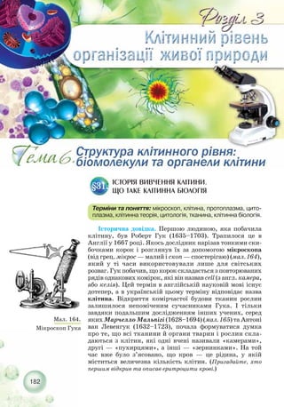 Історична довідка. Першою людиною, яка побачила
клітину, був Роберт Гук (1635–1703). Трапилося це в
Англії у 1667 році. Якось дослідник нарізав тонкими ски-
бочками корок і розглянув їх за допомогою мікроскопа
(від грец. мікрос — малий і скоп — спостерігаю) (мал. 164),
який у ті часи використовували лише для світських
розваг. Гук побачив, що корок складається з повторюваних
рядів однакових комірок, які він назвав cell (з англ. камера,
або келія). Цей термін в англійській науковій мові існує
дотепер, а в українській цьому терміну відповідає назва
клітина. Відкриття комірчастої будови тканин рослин
залишилося непоміченим сучасниками Гука. І тільки
завдяки подальшим дослідженням інших учених, серед
яких Марчелло Мальпігі (1628–1694) (мал. 165) та Антоні
ван Левенгук (1632–1723), почала формуватися думка
про те, що всі тканини й органи тварин і рослин скла-
даються з клітин, які одні вчені називали «камерами»,
другі — «пухирцями», а інші — «зернинками». На той
час вже було з’ясовано, що кров — це рідина, у якій
міститься величезна кількість клітин. (Пригадайте, хто
першим відкрив та описав еритроцити крові.)
182
ІСТОРІЯ ВИВЧЕННЯ КЛІТИНИ.
ЩО ТАКЕ КЛІТИННА БІОЛОГІЯ
§31.
Терміни та поняття: мікроскоп, клітина, протоплазма, цито-
плазма, клітинна теорія, цитологія, тканина, клітинна біологія.
Мал. 164.
Мікроскоп Гука
 