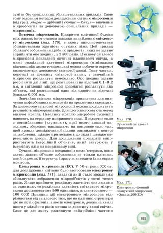 185
Мал. 170.
Сучасний світловий
мікроскоп
зуміти без спеціальних збільшувальних приладів. Саме
тому головним методом дослідження клітин є мікроскопія
(від грец. мікрос — дрібний і скопус — бачу) — вивчення
мікрооб’єктів за допомогою спеціальних приладів —
мікроскопів.
Оптична мікроскопія. Відкриття клітинної будови
всіх живих істот сталося завдяки винайденню світлово-
го мікроскопа (мал. 170), в якому використовується
збільшувальна здатність опуклих лінз. Цей прилад
збільшує зображення дрібних предметів, яких не здатне
сприйняти око людини, у 2 500 разів. В основу світлової
мікроскопії покладено оптичні властивості світла, а
межі роздільної здатності мікроскопа (мінімальна
відстань між двома точками, які можна побачити окремо)
визначаються довжиною світлової хвилі. Тому частки,
коротші за довжину світлової хвилі, у звичайний
мікроскоп розглянути неможливо. Око людини здатне
розрізняти дві лінії, що розташовані на відстані 0,1–0,2
мм, а світловий мікроскоп допомагає розглянути два
об’єкти, які розташовані один від одного на відстані
близько 0,001 мм.
Звичайна світлова мікроскопія призначена для вив-
чення пофарбованих препаратів на предметних скельцях.
За допомогою світлової мікроскопії можна досліджувати
рухливість мікроорганізмів. Для цього застосовують метод
висячої краплі. Невелику краплю мікробної суспензії
наносять на середину покривного скла. Предметне скло
з поглибленням («лункою»), краї якого змазані ва-
зеліном, обережно накладають на покривне скло так,
щоб крапля досліджуваної рідини опинилася в центрі
заглиблення, щільно притискають до скла і швидко пе-
ревертають догори. Для дослідження препарату вико-
ристовують імерсійний об’єктив, який занурюють у
імерсійну олію на покривному склі.
Сучасні мікроскопи поєднанні з комп’ютерами, вони
здатні давати об’ємне зображення не тільки клітини,
але й окремих її структур і зразу ж виводити їх на екран
монітора.
Електронна мікроскопія (ЕС). У 50 ті роки XX ст.
для дослідження клітини було застосовано електронну
мікроскопію (мал. 171), завдяки якій стало можливим
збільшувати зображення мікрооб’єктів у сотні тисяч
разів. Якщо прийняти роздільну здатність ока людини
за одиницю, то роздільна здатність світлового мікро-
скопа дорівнюватиме 500 одиницям, а електронного —
100 000! Принцип дії електронного мікроскопа від-
різняється від світлового тим, що на клітинні структури
діє не потік фотонів, а потік електронів, довжина хвилі
якого у мільйони разів менша за довжину хвилі світла.
Саме це дає змогу розглянути найдрібніші частини
Мал. 171.
Електронно фонний
скануючий мікроскоп
«Quanta 200 3D»
 
