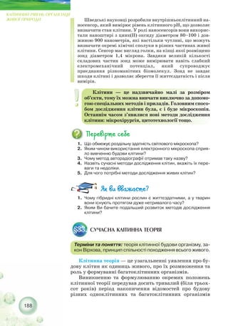 Клітинна теорія — це узагальненні уявлення про бу-
дову клітин як одиниць живого, про їх розмноження та
роль у формуванні багатоклітинних організмів.
Виникненню та формулюванню окремих положень
клітинної теорії передував досить тривалий (біля трьох-
сот років) період накопичення відомостей про будову
різних одноклітинних та багатоклітинних організмів
188
КЛІТИННИЙ РІВЕНЬ ОРГАНІЗАЦІЇ
ЖИВОЇ ПРИРОДИ
1. Що обмежує роздільну здатність світлового мікроскопа?
2. Яким чином використання електронного мікроскопа сприя-
ло вивченню будови клітини?
3. Чому метод авторадіографії отримав таку назву?
4. Назвіть сучасні методи дослідження клітин, вкажіть їх пере-
ваги та недоліки.
5. Для чого потрібні методи дослідження живих клітин?
СУЧАСНА КЛІТИННА ТЕОРІЯ§33.
Терміни та поняття: теорія клітинної будови організму, за-
кон Вірхова, принцип спільності походження всього живого.
1. Чому гібридні клітини рослин є життєздатними, а у тварин
вони існують протягом дуже нетривалого часу?
2. Яким Ви бачите подальший розвиток методів дослідження
клітини?
Шведські науковці розробили внутрішньоклітинний на-
носенсор, який вимірює рівень клітинного pН, що дозволяє
визначити стан клітини. У ролі наносенсорів вони викорис-
тали наноштирі з цинк(II) оксиду діаметром 80–100 і дов-
жиною 900 нанометрів, які настільки чутливі, що можуть
визначати окремі хімічні сполуки в різних частинах живої
клітини. Сенсор має вигляд голки, на кінці якої розміщено
зонд діаметром 1,4 мікрона. Завдяки великій кількості
складових частин зонд може вимірювати навіть слабкий
електромеханічний потенціал, який супроводжує
приєднання різноманітних біомолекул. Зонд не завдає
шкоди клітині і дозволяє зберегти її життєздатність і після
вимірів.
Клітини — це надзвичайно малі за розміром
об’єкти, тому їх можна вивчати виключно за допомо-
гою спеціальних методів і приладів. Головним спосо-
бом дослідження клітин була, є і буде мікроскопія.
Останнім часом з’явилися нові методи дослідження
клітини: мікрохірургія, цитотехнології тощо.
 
