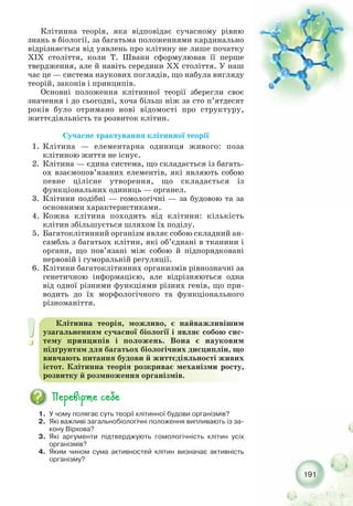 191
1. У чому полягає суть теорії клітинної будови організмів?
2. Які важливі загальнобіологічні положення випливають із за-
кону Вірхова?
3. Які аргументи підтверджують гомологічність клітин усіх
організмів?
4. Яким чином сума активностей клітин визначає активність
організму?
Клітинна теорія, можливо, є найважливішим
узагальненням сучасної біології і являє собою сис-
тему принципів і положень. Вона є науковим
підґрунтям для багатьох біологічних дисциплін, що
вивчають питання будови й життєдіяльності живих
істот. Клітинна теорія розкриває механізми росту,
розвитку й розмноження організмів.
Клітинна теорія, яка відповідає сучасному рівню
знань в біології, за багатьма положеннями кардинально
відрізняється від уявлень про клітину не лише початку
XIX століття, коли Т. Шванн сформулював її перше
твердження, але й навіть середини ХХ століття. У наш
час це — система наукових поглядів, що набула вигляду
теорій, законів і принципів.
Основні положення клітинної теорії зберегли своє
значення і до сьогодні, хоча більш ніж за сто п’ятдесят
років було отримано нові відомості про структуру,
життєдіяльність та розвиток клітин.
Сучасне трактування клітинної теорії
1. Клітина — елементарна одиниця живого: поза
клітиною життя не існує.
2. Клітина — єдина система, що складається із багать-
ох взаємопов’язаних елементів, які являють собою
певне цілісне утворення, що складається із
функціональних одиниць — органел.
3. Клітини подібні — гомологічні — за будовою та за
основними характеристиками.
4. Кожна клітина походить від клітини: кількість
клітин збільшується шляхом їх поділу.
5. Багатоклітинний організм являє собою складний ан-
самбль з багатьох клітин, які об’єднані в тканини і
органи, що пов’язані між собою й підпорядковані
нервовій і гуморальній регуляції.
6. Клітини багатоклітинних организмів рівнозначні за
генетичною інформацією, але відрізняються одна
від одної різними функціями різних генів, що при-
водить до їх морфологічного та функціонального
різноманіття.
 