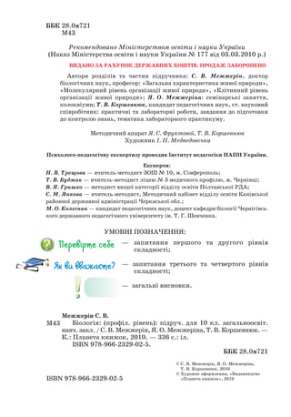 ББК 28.0я721
М43
Рекомендовано Міністерством освіти і науки України
(Наказ Міністерства освіти і науки України № 177 від 03.03.2010 р.)
ВИДАНО ЗА РАХУНОК ДЕРЖАВНИХ КОШТІВ. ПРОДАЖ ЗАБОРОНЕНО
Автори розділів та частин підручника: С. В. Межжерін, доктор
біологічних наук, професор: «Загальна характеристика живої природи»,
«Молекулярний рівень організації живої природи», «Клітинний рівень
організації живої природи»; Я. О. Межжеріна: семінарські заняття,
колоквіуми; Т. В. Коршевнюк, кандидат педагогічних наук, ст. науковий
співробітник: практичні та лабораторні роботи, завдання до підготовки
до контролю знань, тематика лабораторного практикуму.
Методичний апарат Я. С. Фруктової, Т. В. Коршевнюк
Художник І. П. Медведовська
Психолого педагогічну експертизу проводив Інститут педагогіки НАПН України.
Експерти:
Н. В. Трещова — вчитель методист ЗОШ № 10, м. Сімферополь;
Т. В. Буджак — вчитель методист ліцею № 3 медичного профілю, м. Чернівці;
В. Я. Гришко — методист вищої категорії відділу освіти Полтавської РДА;
Є. М. Янкова — вчитель методист, Методичний кабінет відділу освіти Канівської
районної державної адміністрації Черкаської обл.;
М. О. Колесник — кандидат педагогічних наук, доцент кафедри біології Чернігівсь-
кого державного педагогічного університету ім. Т. Г. Шевченка.
Межжерін С. В.
Біологія: (профіл. рівень): підруч. для 10 кл. загальноосвіт.
навч. закл. / С. В. Межжерін, Я. О. Межжеріна, Т. В. Коршевнюк. —
К.: Планета книжок, 2010. — 336 с.: іл.
ISBN 978 966 2329 02 5.
ББК 28.0я721
М43
ISBN 978 966 2329 02 5
© С. В. Межжерін, Я. О. Межжеріна,
Т. В. Коршевнюк, 2010
© Художнє оформлення, «Видавництво
«Планета книжок», 2010
— запитання першого та другого рівнів
складності;
— запитання третього та четвертого рівнів
складності;
— загальні висновки.
УМОВНІ ПОЗНАЧЕННЯ:
 