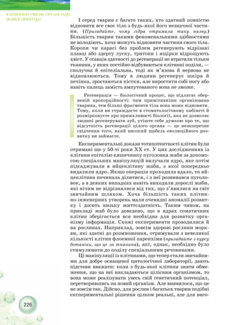 І серед тварин є багато таких, хто здатний повністю
відновити все своє тіло з будь якої його незначної части-
ни. (Пригадайте, чому гідра отримала таку назву.)
Більшість тварин такими феноменальними здібностями
не володіють, хоча можуть відновити частини свого тіла.
Коропи чи карасі без проблем регенерують відрізані
плавці або здерту луску, тритони і ящірки відрощують
хвіст. У ссавців здатності до регенерації не втратили тільки
тканини, у яких постійно відбуваються клітинні поділи, —
сполучна й епітеліальна, тоді як м’язова й нервова не
відновлюються. Тому в людини регенерує шкіра й
печінка, зростаються кістки, але виростити собі ногу або
навіть палець замість ампутованого вона не зможе.
Регенерація — біологічний процес, що підлягає обер-
неній пропорційності: чим примітивніше організована
тварина, тем більші фрагменти тіла вона може відновити.
Тому, коли ви страждаєте в стоматологічному кабінеті й
розмірковуєте про примхливості біології, яка не дозволяє
людині регенерувати зуб, утіште себе думкою про те, що
відсутність регенерації цілого органа — це незаперечне
свідчення того, який високий щабель еволюційного роз-
витку ви займаєте.
Експериментальні докази тотипотентності клітин були
отримані ще у 50 ті роки ХХ ст. У цих дослідженнях із
клітини епітелію кишечнику пуголовка жаби за допомо-
гою спеціальних маніпуляцій вилучали ядро, яке потім
підсаджували в яйцеклітину жаби, з якої попередньо
видаляли ядро. Якщо операція проходила вдало, то яй-
цеклітина починала ділитися, і з неї розвивався пуголо-
вок, а в деяких випадках навіть виходили дорослі жаби,
які нічим не відрізнялися від тих, що з’явилися на світ
звичайним шляхом. Хоча більшість таких клітин-
но інженерних утворень мали очевидні аномалії розвит-
ку і досить низьку життєздатність. Таким чином, на
прикладі жаб було доведено, що в ядрах соматичних
клітин зберігається вся необхідна для розвитку орга-
нізму інформація. Схожі експерименти проводилися й
на рослинах. Наприклад, зовсім здорові рослини морк-
ви, які здатні до розмноження, отримували з невеликої
кількості клітин флоемної паренхіми (пригадайте з курсу
ботаніки, що це за тканина), які, однак, необхідно було
стимулювати до поділу спеціальними речовинами.
Ці маніпуляції із клітинами, що тепер стали звичайни-
ми для добре оснащеної цитологічної лабораторії, дають
підстави вважати: коли з будь якої клітини зняти обме-
ження, що на неї накладаються цілісним організмом, то
вона може реалізувати увесь свій генетичний потенціал,
перетворившись на новий організм. Але виявилося, що це
не зовсім так. Дійсно, для рослин і багатьох тварин подібні
експериментальні рішення цілком реальні, але для висо-
226
КЛІТИННИЙ РІВЕНЬ ОРГАНІЗАЦІЇ
ЖИВОЇ ПРИРОДИ
 