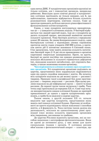 одна нитка ДНК. У еукаріотичних організмів крупніші не
тільки клітини, але і гомологічні органели, наприклад
рибосоми. Внаслідок цього хімічні реакції в еукаріотич-
них клітинах протікають не тільки швидше, але й, що
найголовніше, одночасно відбувається більша кількість
різноманітних перетворень хімічних сполук. Саме це
зрештою приводить до більш високого рівня ефективності
функціонування клітин еукаріотів.
Єдине, у чому еукаріоти поступаються прокаріотам,
так це — у швидкості клітинних поділів. У бактерій відбу-
вається так званий простий поділ, тоді як у еукаріотів це
досить складний процес, викликаний наявністю значної
кількості хромосом. Тому бактерія ділиться у середньому
кожні 20 хвилин. За умови безперешкодного поділу, одна
бактеріальна клітина у відповідних умовах спроможна
протягом шести годин утворити 250 000 клітин, а протя-
гом шести діб її потомство заповнило б Світовий океан.
Стає зрозумілим, чому навіть незначна кількість патоген-
них бактерій через 2–3 дні після проникнення в організм
спричинює смертельне захворювання. Проте, на щастя,
бактерії не здатні постійно так швидко розмножуватися,
оскільки збільшення їх кількості стримується дефіцитом
їжі, відходами власного метаболізму, які отруюють бак-
терію, а також захисними силами організму.
Чим відрізняються клітини головних груп еукаріотич-
них організмів. Усі еукаріотичні організми поділяють на
царства, представники яких кардинально відрізняються
один від одного способом живлення і життя. На початку
всіх еукаріотів поділяли на дві великі групи — рослини і
тварини. Принцип такої класифікації був дуже простим:
рухливі — тварини, нерухливі — рослини. При цьому рос-
лини поділяли на дві неформальні групи — нижчі та вищі
рослини. До першої групи також включали і гриби. Така
точка зору проіснувала до середини ХХ ст. Саме тоді поча-
ли використовувати ознаки клітинної будови як критерій
приналежності до одного з царств еукаріотичних орга-
нізмів, а гриби були виділені в окреме царство.
Таким чином, у другій половині ХХ ст. почали
виділяти три царства еукаріотів, представники яких
мають свої ознаки клітинної будови. Причому ці особли-
вості не просто відповідають типам живлення і способам
життя, а й формують їх. Така система також далека від
досконалості, оскільки на одноклітинному рівні орга-
нізації існує велика кількість перехідних організмів
між тваринами, рослинами та грибами.
До царства Рослини відносять організми, які за спо-
собом живлення є автотрофами фотосинтетиками. Вони
не здатні до активного руху, у них немає для цього
спеціальних тканин і органів. У клітинах рослин
обов’язково є фотосинтетичний апарат — пластиди, що
230
КЛІТИННИЙ РІВЕНЬ ОРГАНІЗАЦІЇ
ЖИВОЇ ПРИРОДИ
 