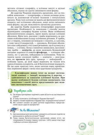 231
містять пігмент хлорофіл, а клітини закуті в щільні
оболонки, відтак не здатні змінювати свою форму.
До царства Тварини відносять організми, які за спо-
собом живлення — гетеротрофи, а також активно руха-
ються за допомогою м’язової тканини і спеціальних
органів. Тому їхні клітини не мають ані фотосинтетичного
апарату, ані клітинних оболонок, вони легко змінюють
свою форму, що дає можливість організму рухатися.
До царства Гриби відносять гетеротрофні нерухливі
організми. Особливості їх живлення і способу життя
відповідають специфіці будови клітин. Вони позбавлені
фотосинтетичного апарата, проте мають щільні клітинні
оболонки. Крім того, рослини і гриби відрізняють за дея-
кими особливостями складу клітинних речовин. У грибів,
як і у тварин, основним вуглеводом є глікоген, а у рослин,
у тому числі й водоростей, — крохмаль. Клітинні оболон-
ки в них побудовані з тієї самої речовини, що й кутикула у
комах, — з хітину. Хоча є і винятки: виявилося, що в ниж-
чих грибів — ооміцетів, до яких належить безжалісний
шкідник картоплі й томатів фітофтора, — клітинна обо-
лонка, як і у рослин, побудована із клітковини. Тому ос-
таннім часом «колишні гриби» — ооміцети — розгляда-
ють як протисти (від грец. протеус — найперший) —
особлива група, до якої зараз відносять не тільки всіх
одноклітинних еукаріотів, але й багатоклітинні водорості.
Це ще один приклад того, якою хиткою серед примітив-
них первинних форм є межа між царствами еукаріотів.
Класифікація живих істот на великі система-
тичні одиниці — імперії, надцарства й царства —
здійснюються за ознаками клітинної будови. При
цьому особливості будови клітини визначають тип
живлення і спосіб життя представників цих вели-
ких систематичних груп.
1. За якими критеріями поділяють живі об’єкти на систематичні
групи?
2. У чому полягають особливості будови бактерії?
3. Назвіть головні відмінності будови про й еукаріотичної клітин?
4. Які головні ознаки на рівні клітини відрізняють представ-
ників трьох царств еукаріотів?
1. Що важливіше для організму: швидкість клітинних поділів чи
досконалість роботи клітини? Чому?
2. Чому серед багатоклітинних організмів немає істот, які
поєднували б ознаки тварин і рослин, тобто мали пластиди
і лабільні клітинні оболонки?
 