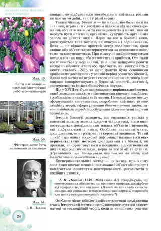 24
ЗАГАЛЬНА ХАРАКТЕРИСТИКА
ЖИВОЇ ПРИРОДИ
Мал. 50.
Фітотрон може бути
не меншим за теплицю
Мал. 49.
Cорти тюльпанів —
наслідок багаторічної
роботи селекціонерів
Мал. 51.
І. П. Павлов
швидкістю відбувається метаболізм у клітинах рослин
як протягом доби, так і у різні сезони.
Таким чином, біологія — це наука, що базується на
знаннях, отриманих дослідним шляхом під час спостере-
женнь об’єктів живого та експериментів з ними, якими
можуть бути клітини, організми, сукупність організмів
одного чи різних видів. Перш за все в біології вико-
ристовуються такі методи, як описовий і порівняльний.
Опис — це відносно простий метод дослідження, коли
явище або об’єкт характеризуються за основними якос-
тями та властивостями. При цьому не використовуються
методи точних наук або математичні прийоми. Оскільки
все пізнається у порівнянні, то й опис найкраще робити
відносно відомих явищ або предметів, які виступають у
якості еталону. Збір та опис фактів були основними
прийомами досліджень у ранній період розвитку біології.
Однак цей метод не втратив свого значення і дотепер його
широко використовують у ботаніці, зоології, анатомії,
систематиці та інших біологічних науках.
Ще у XVIII ст. було запроваджено порівняльний метод,
який дозволив шляхом співставлення вивчати подібність
і розбіжність організмів та їх частин. На основі цього методу
сформувалася систематика, розроблено клітинну та ево-
люційну теорії, сформульовано біогенетичний закон, за-
кон подібності зародків, побудовано філогенетичні системи
організмів.
Історія біології доводить, що справжніх успіхів у
вивченні живого можна досягти тільки тоді, коли опис
поступається дослідженням живих об’єктів і процесів,
які відбуваються з ними. Особливе значення мають
дослідження, контрольовані і керовані людиною. Такий
спосіб отримання наукової інформації називається екс-
периментальним методом дослідження і в біології, як
правило, використовується в поєднанні з досягненнями
інших природничих наук, перш за все хімії та фізики.
(Пригадайте, що послугувало поштовхом до того, щоб
біологія стала самостійною наукою.)
Експериментальний метод — це метод, при якому
дослідник вивчає певний ізольований об’єкт або процес і
намагається досягнути повторюваності результатів у
подібних умовах.
І. П. Павлов (1849–1936) (мал. 51) стверджував, що
спостереження збирає те, що пропонує природа, дослід бере
від природи те, що він хоче. (Наведіть приклади експери-
ментів, які увійшли в історію біологічної науки. Які прилади
при цьому використовували науковці?)
Особливе місце в біології займають методи дослідження
в часі. Історичний метод широко використовується в систе-
матиці та еволюційній теорії, коли за викопними рештка-
 