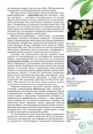 25
Мал. 52а.
Черепашки викопних
найпростіших —
фораменіферів
Мал. 52б.
Відбитки стародавніх
членистоногих —
трилобітів
Мал. 53.
Так здалеку
виглядає
Чорнобильська
АЕС
ми вимерлих тварин і рослин (мал. 52а і 52б) визначають
спорідненість та походження нині існуючих видів.
Ще один метод, який оперує більш короткими часо-
вими відрізками, — моніторинг (від лат. монітор — той,
що нагадує) — постійне спостереження за станом
певного біологічного об’єкта, найчастіше за угрупован-
нями організмів. Так, моніторинг видового складу рос-
лин у біосферному заповіднику Асканія Нова (мал. 54)
показав, що за останні 75 років тут з’явилося понад сто
нових видів, які витісняють види, властиві європейській
степовій зоні, що неминуче приведе до зміни екосистем і
в цілому змінить природу заповідника.
Ще один тип моніторингу — генетичний — являє собою
реєстрацію кількості спадкових порушень і зіставлення
темпу їх нарощування в наступних поколіннях порівняно з
попередніми. Наприклад, спеціальні дослідження в поло-
гових будинках Києва, проведені після аварії на Чорно-
бильській АЕС (мал. 53), не довели на той час вірогідного
збільшення генетичних вад та спадкових захворювань у
новонароджених малюків. (Прокоментуйте цей факт.)
Залежно від накопичення фактів виникає необ-
хідність їх систематизації та класифікації, виявлення
певних закономірностей, що проводять за допомогою
статистичних методів, які дозволяють розробити правила
збору інформації і допомагають аналізувати величезні
масиви даних. Особливого значення статистичні методи
набули в сучасній науці з розвитком комп’ютерної
техніки і створенням нових інформаційних систем. За їх
допомогою можна з точністю визначити надійність
результатів і висновків дослідження, вірогідність і силу
зв’язку між біологічними явищами, а також вплив
одиничних або численних факторів на біологічні про-
цеси. (Пригадайте, яка біологічна наука виникла завдяки
застосуванню статистичного методу дослідження.)
Розвиток будь якого наукового пошуку завжди по-
в’язаний з виникненням гіпотези (від грец. гіпотезіс —
припущення), яка обов’язково потребує перевірки. Одним
з найпростіших способів є створення копії (моделі) біоло-
гічного явища з подальшим зіставленням процесів, що
відбуваються у моделі (від лат. модулюс — міра, зразок), і
тими подіями, які за схожістю виникають у природі. За
допомогою таких порівнянь можна одержати науково
важливі факти, які неможливо дослідити іншим шляхом.
Наочним прикладом такої біологічної моделі слід вважати
акваріум (мал. 55), існування риб у якому багато в чому
схоже на їхнє життя у природній водоймі.
У сучасній біології для створення моделі природного
явища все частіше замість фізичних об’єктів викорис-
товується математична мова (формули або рівняння) і
за допомогою комп’ютерних технологій проводиться
 
