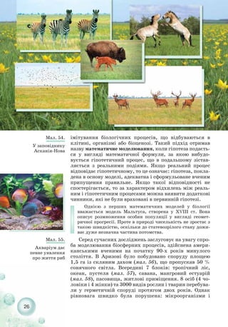 26
Мал. 54.
У заповіднику
Асканія Нова
Мал. 55.
Акваріум дає
певне уявлення
про життя риб
імітування біологічних процесів, що відбуваються в
клітині, організмі або біоценозі. Такий підхід отримав
назву математичне моделювання, коли гіпотеза подаєть-
ся у вигляді математичної формули, за якою вибудо-
вується гіпотетичний процес, що в подальшому зістав-
ляється з реальними подіями. Якщо реальний процес
відповідає гіпотетичному, то це означає: гіпотеза, покла-
дена в основу моделі, адекватна і сформульоване вченим
припущення правильне. Якщо такої відповідності не
спостерігається, то за характером відхилень між реаль-
ним і гіпотетичним процесами можна виявити додаткові
чинники, які не були враховані в первинній гіпотезі.
Однією з перших математичних моделей у біології
вважається модель Мальтуса, створена у XVIII ст. Вона
описує розмноження особин популяції у вигляді геомет-
ричної прогресії. Проте в природі чисельність не зростає з
такою швидкістю, оскільки до статевозрілого стану дожи-
ває дуже незначна частина потомства.
Серед сучасних досліджень заслуговує на увагу спро-
ба моделювання біосферних процесів, здійснена амери-
канськими вченими на початку 90 х років минулого
століття. В Аризоні було побудовано споруду площею
1,5 га із скляним дахом (мал. 56), що пропускав 50 %
сонячного світла. Всередині 7 блоків: тропічний ліс,
океан, пустеля (мал. 57), савана, мангровий естуарій
(мал. 58), пасовища, житлові приміщення. 8 осіб (4 чо-
ловіки і 4 жінки) та 3000 видів рослин і тварин перебува-
ли у герметичній споруді протягом двох років. Однак
рівновага швидко була порушена: мікроорганізми і
 