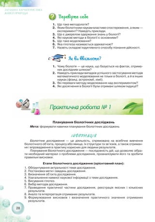 Планування біологічних досліджень
Мета: формувати навички планування біологічних досліджень
²ÍÔÎÐÌÀÖ²ß
28
ЗАГАЛЬНА ХАРАКТЕРИСТИКА
ЖИВОЇ ПРИРОДИ
1. Що таке методологія?
2. Яким біологічним наукам властиве спостереження, а яким —
експеримент? Наведіть приклади.
3. Що є джерелом одержання знань у біології?
4. Які наукові методи в біології є основними?
5. Що таке моделювання?
6. Яка гіпотеза називається адекватною?
7. Назвіть складові індуктивного способу пізнання дійсності.
1. Чому біологія — це наука, що базується на фактах, отрима-
них дослідним шляхом?
2. Наведіть приклади випадків успішного застосування методів
математичного моделювання не тільки в біології, а й в інших
науках (фізиці, астрономії, хімії).
3. Які переваги методу моделювання над експериментом?
4. Які досягнення в біології були отримані шляхом індукції?
Біологічне дослідження — це діяльність, спрямована на всебічне вивчення
біологічного об’єкта, процесу або явища, їх структури та зв’язків, а також отриман-
ня і впровадження в практику корисних для людини результатів.
Планування біологічного дослідження — послідовність дій, що дозволяє зібра-
ти необхідний матеріал з проблеми дослідження, проаналізувати його та зробити
правильні висновки.
Етапи біологічного дослідження (орієнтовний план):
1. Обґрунтування актуальності теми дослідження.
2. Постановка мети і завдань дослідження.
3. Визначення об’єкта дослідження.
4. Узагальнення наявної наукової інформації з теми дослідження.
5. Висування гіпотез.
6. Вибір методів дослідження.
7. Проведення практичної частини дослідження, реєстрація якісних і кількісних
результатів.
8. Аналіз та інтерпретація отриманих результатів.
9. Формулювання висновків і визначення практичного значення отриманих
результатів.
 