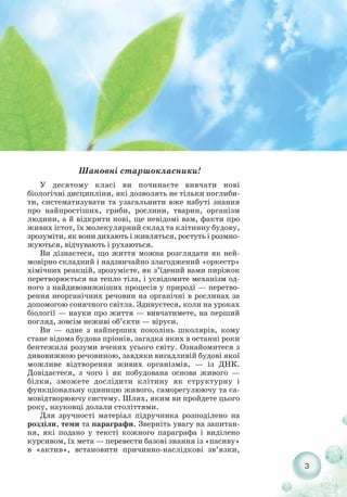 Шановні старшокласники!
У десятому класі ви починаєте вивчати нові
біологічні дисципліни, які дозволять не тільки поглиби-
ти, систематизувати та узагальнити вже набуті знання
про найпростіших, гриби, рослини, тварин, організм
людини, а й відкрити нові, ще невідомі вам, факти про
живих істот, їх молекулярний склад та клітинну будову,
зрозуміти, як вони дихають і живляться, ростуть і розмно-
жуються, відчувають і рухаються.
Ви дізнаєтеся, що життя можна розглядати як ней-
мовірно складний і надзвичайно злагоджений «оркестр»
хімічних реакцій, зрозумієте, як з’їдений вами пиріжок
перетворюється на тепло тіла, і усвідомите механізм од-
ного з найдивовижніших процесів у природі — перетво-
рення неорганічних речовин на органічні в рослинах за
допомогою сонячного світла. Здивуєтеся, коли на уроках
біології — науки про життя — вивчатимете, на перший
погляд, зовсім неживі об’єкти — віруси.
Ви — одне з найперших поколінь школярів, кому
стане відома будова пріонів, загадка яких в останні роки
бентежила розуми вчених усього світу. Ознайомитеся з
дивовижною речовиною, завдяки вигадливій будові якої
можливе відтворення живих організмів, — із ДНК.
Довідаєтеся, з чого і як побудована основа живого —
білки, зможете дослідити клітину як структурну і
функціональну одиницю живого, саморегулюючу та са-
мовідтворюючу систему. Шлях, яким ви пройдете цього
року, науковці долали століттями.
Для зручності матеріал підручника розподілено на
розділи, теми та параграфи. Зверніть увагу на запитан-
ня, які подано у тексті кожного параграфа і виділено
курсивом, їх мета — перевести базові знання із «пасиву»
в «актив», встановити причинно наслідкові зв’язки,
3
 