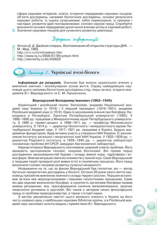 31
сфера наукових інтересів; освіта; історичні передумови наукових пошуків;
об’єкти досліджень; напрями біологічних досліджень; основні результати
наукової роботи, їх оцінка сучасниками; хибні переконання, їх причини і
наслідки; розвиток ідей послідовниками; основні наукові праці. Спробуйте
визначити основні передумови досягнення вченим успіху в науковій роботі.
2. Значення наукових пошуків для сучасного розвитку цивілізації.
Äæåðåëà ³íôîðìàö³¿³
Уотсон Д. Д. Двойная спираль. Воспоминания об открытии структуры ДНК. —
М.: Мир, 1969.
http://n t.ru/nl/mf/watson.htm
http://www.rg.ru/2008/07/09/yotson.html
http://elementy.ru/lib/430622
Ñåì³íàð 2. Українські вчені біологи
Інформація до роздумів. Значним був внесок українських вчених у
вивчення хімічних і молекулярних основ життя. Серед найвідоміших нау-
ковців цього напряму біологічних досліджень слід, перш за все, згадати ака-
деміків В.І. Вернадського та С. М. Гершензона.
Вернадський Володимир Іванович (1863–1945)
Український і російський геолог, біогеохімік, академік Національної ака-
демії наук України (з 1919) і її перший президент (1919–1921), академік
Російської академії наук (з 1912). Один із засновників вчення про біосферу. На-
родився в Петербурзі. Закінчив Петербурзький університет (1885). У
1886–1888 рр. працював у Мінералогічному музеї Петербурзького університе-
ту. З 1890 р. приват доцент, в 1898–1911 рр. — професор Московського
університету. З 1914 р. — директор Геологічного і мінералогічного музею Пе-
тербурзької Академії наук. У 1917–1921 рр. працював в Україні, будучи ака-
деміком фундатором, брав активну участь у створенні НАН України. Є заснов-
ником Інституту загальної і неорганічної хімії НАН України. У 1922–1939 рр. —
директор Радієвого інституту, в 1928–1945 рр. — директор лабораторії
геохімічних проблем АН СРСР, завідувач біогеохімічної лабораторії.
Наукові інтереси Вернадського охоплювали широкий спектр проблем. Його
вважають засновником геохімії, зокрема біогеохімії. Він провів перші
дослідження закономірностей будови і складу земної кори, гідросфери і ат-
мосфери. Вивчав міграцію хімічних елементів у земній корі. Саме Вернадський
є творцем теорії провідної ролі живих істот в геохімічних процесах. Його праці
визначили головні напрями розвитку сучасної мінералогії.
Незважаючи на те, що за фахом Вернадський був геологом, він — автор
багатьох пріоритетних досліджень у біології. Останні 20 років свого життя нау-
ковець присвятив вивченню хімічного складу тварин і рослин. Першим встано-
вив зв’язок між мікроорганізмами і певними геологічними процесами. Саме
він дав наукове визначення біосфері, а сукупність організмів біосфери назвав
живою речовиною, яка, трансформуючи сонячне випромінювання, залучає
неорганічні речовини в кругообіг. Він також є автором низки філософських
праць із проблем природознавства, а також з історії науки.
З метою увіковічення пам’яті цього великого вченого в Україні на його
честь названо одну з найбільших наукових бібліотек країни, а в Російській ака-
демії наук засновані золота медаль і премія імені В.І. Вернадського.
 