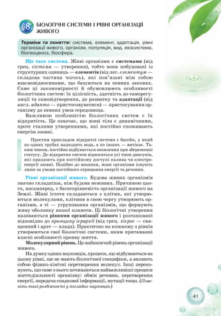 БІОЛОГІЧНІ СИСТЕМИ І РІВНІ ОРГАНІЗАЦІЇ
ЖИВОГО
§8.
Терміни та поняття: система, елемент, адаптація, рівні
організації живого, організм, популяція, вид, екосистема,
біогеоценоз, біосфера.
Що таке система. Живі організми є системами (від
грец. сістема — утворення), тобто вони побудовані із
структурних одиниць — елементів (від лат. елементум —
складова частина чогось), які пов’язані між собою
взаємовідносинами, що базуються на певних законах.
Саме ці закономірності й обумовлюють особливості
біологічних систем: їх цілісність, здатність до саморегу-
ляції та самовідтворення, до розвитку та адаптації (від
англ. адапто — пристосовуватися) — пристосування ор-
ганізму до певних умов середовища.
Важливою особливістю біологічних систем є їх
відкритість. Це означає, що живі тіла є динамічними,
проте сталими утвореннями, які постійно споживають
енергію ззовні.
Простим прикладом відкритої системи є басейн, у який
по одних трубах надходить вода, а по інших — витікає. Та-
ким чином, постійно відбувається оновлення при збереженні
статусу. До відкритих систем відносяться усі типи двигунів,
які працюють при постійному доступі палива чи електро-
енергії ззовні. Подібно до машини, живі організми існують
лише за умови постійного отримання енергії та речовин.
Рівні організації живого. Будова живих організмів
значно складніша, ніж будова неживих. Причиною цьо-
го, насамперед, є багаторівневість організації живого на
Землі. Живі істоти складаються з клітин, які утворю-
ються молекулами, клітини в свою чергу утворюють ор-
ганізми, а ті — угруповання організмів, що формують
живу оболонку нашої планети. Ці біологічні утворення
називаються рівнями організації живого і розташовані
відповідно до принципу ієрархії (від грец. хієрос — свя-
щенний і архе — влада). Практично на кожному з рівнів
утворюються свої біологічні системи, яким притаманні
власні особливості прояву життя.
Молекулярнийрівень.Ценайнижчийрівеньорганізації
живого.
Надумкуоднихнауковців,процеси,щовідбуваютьсяна
цьому рівні, ще не мають біологічної специфіки, а являють
собою фізико хімічні перетворення молекул. Інші переко-
нують, що саме з нього починаються найважливіші процеси
життєдіяльності організму: обмін речовин, перетворення
енергії, передача спадкової інформації, мутації тощо. (Пояс-
ніть такі розбіжності у поглядах науковців.)
41
 