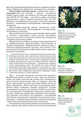 функцій. Організмений рівень вивчають морфологія (ана-
томія, ембріологія), фізіологія, палеонтологія, генетика.
Популяційно видовий рівень, елементами якого є
популяція (від лат. популюс — народ) — сукупність
особин одного виду, що живуть на спільній території
(мал. 68, 69, 70, 71) та вид — сукупність особин, які вільно
схрещуються і дають плодюче потомство (мал. 72, 73).
Процеси, що відбуваються на ньому, пов’язані з розмно-
женням і первинними еволюційними перетвореннями
організмів.
Популяційно видовий рівень вивчається попу-
ляційною генетикою, біогеографією, систематикою,
таксономією, екологією.
Нині на Землі налічується понад мільйон видів тварин
та близько півмільйона видів рослин (пригадайте
кількість видів грибів та бактерій). Кожен вид складається
з окремих унікальних особин.
Приналежність особини до певного виду визначається
за морфологічними, фізіологічними, екологічними та
іншими критеріями. Найважливішою ознакою виду є
генетична (репродуктивна) ізоляція, яка полягає у не-
можливості схрещування особин даного виду з представ-
никами інших видів.
З часів К. Ліннея вид є основною одиницею систематики.
Особливе значення виду серед інших систематичних груп
(таксонів) зумовлюється тим, що у його угрупованні окремі
особини існують реально. У складі виду в природних умовах
особина народжується, досягає статевої зрілості і виконує
свою головну біологічну функцію — репродукцію, забезпе-
чуючи продовження роду. На відміну від виду, таксони
надвидового рангу (рід, ряд, родина, клас тощо) не є «аре-
ною» життя організму. Виділення їх у природних системах
органічного світу відображає результати попередніх етапів
історичного розвитку живої природи.
Вид — категорія історична, якісний етап еволюції.
Кожний вид виник з іншого й існує, доки не зміняться
умови. За нових умов він або загине, або, змінюючись,
дасть початок іншим видам. Вид, як правило, охоплює
багато популяцій. Ізоляція між ними майже ніколи не
буває абсолютною. Між окремими популяціями відбу-
вається обмін особинами завдяки міграціям. Ступінь
ізольованості залежить від здатності особин до розселен-
ня, від наявності географічних перешкод у межах ареа-
лу виду, характеру середовища існування. Так, наприк-
лад, рослини, які ростуть під деревами, у лісостеповій
зоні будуть представлені окремими ізольованими попу-
ляціями, а у лісовій цей вид матиме суцільне поширення
і межі між популяціями буде важко окреслити.
Ізольованістьпопуляціїзалежитьівідчисельностівиду.
Так, швидке зростання чисельності гризунів приводить
43
Мал. 71.
Найбільша популяція
нарцису вузьколистого.
Карпатський біосфер-
ний заповідник
Мал. 72.
Сьогодні описано
близько 10 000 видів
папоротеподібних
Мал. 73.
Жук колорадський
найвідоміший вид
комах шкідників
в Україні
 