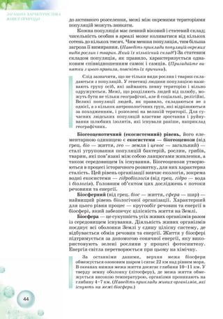 до активного розселення, межі між окремими територіями
популяцій можуть зникати.
Кожна популяція має певний віковий і статевий склад;
чисельність особин в ареалі може коливатися від кількох
сотень до кількох тисяч. Чим менша популяція, тим більша
загроза її вимирання. (Наведіть приклади популяцій окремих
видів рослин і тварин. Який їх кількісний склад?) За статевим
складом популяція, як правило, характеризується одна-
ковим співвідношенням самок і самців. (Пригадайте ви-
нятки з цього правила, поясніть їх причини).
Слід зазначити, що не тільки види рослин і тварин скла-
даються з популяцій. У генетиці людини популяцією нази-
вають групу осіб, які займають певну територію і вільно
одружуються. Межі, що розділяють людей від шлюбу, мо-
жуть бути не тільки географічні, але й соціальні, релігійні.
Великі популяції людей, як правило, складаються не з
однієї, а з кількох антропологічних груп, які відрізняються
за походженням, і розселені на великій території. Для су-
часних людських популяцій властиве зростання і руйну-
вання шлюбних ізолятів, які існували раніше, наприклад
географічних.
Біогеоценотичний (екосистемний) рівень, його еле-
ментарною одиницею є екосистеми — біогеоценози (від
грец. біо — життя, гео — земля і ценос — загальний) —
сталі угруповання популяцій бактерій, рослин, грибів,
тварин, які пов’язані між собою ланцюгами живлення, а
також середовищем їх існування. Біогеоценози утворю-
ються в процесі історичного розвитку, для них характерна
сталість. Цей рівень організації вивчає екологія, зокрема
водні екосистеми — гідробіологія (від грец. гідро — вода
і біологія). Головним об’єктом цих досліджень є потоки
речовини та енергії.
Біосферний (від грец. біос — життя, сфера — шар) —
найвищий рівень біологічної організації. Характерний
для цього рівня процес — кругообіг речовин та енергії в
біосфері, який забезпечує цілісність життя на Землі.
Біосфера — це сукупність усіх живих організмів разом
із середовищем існування. Діяльність живих організмів
поєднує всі оболонки Землі у єдину цілісну систему, де
відбувається обмін речовин та енергії. Життя у біосфері
підтримується за допомогою сонячної енергії, яку вико-
ристовують зелені рослини у процесі фотосинтезу.
Енергія світла перетворюється при цьому на хімічну.
За останніми даними, верхня межа біосфери
обмежується озоновим шаром і сягає 22 км над рівнем моря.
В океанах нижня межа життя досягає глибини 10–11 км. У
тверду земну оболонку (літосферу), де межа життя обме-
жується високою температурою, організми проникають на
глибину 4–7 км. (Наведіть приклади живих організмів, які
існують на межі біосфери.)
44
ЗАГАЛЬНА ХАРАКТЕРИСТИКА
ЖИВОЇ ПРИРОДИ
 