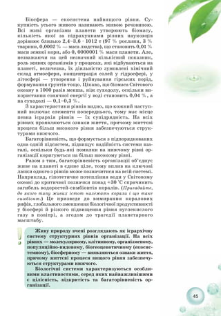 Біосфера — екосистема найвищого рівня. Су-
купність усього живого називають живою речовиною.
Всі живі організми планети утворюють біомасу,
кількість якої за підрахунками різних науковців
дорівнює близько 2,4–3,6 · 1012 т (97 % рослини, 3 %
тварини, 0,0002 % — маса людства), що становить 0,01 %
маси земної кори, або 0, 0000001 % маси планети. Але,
незважаючи на цей незначний кількісний показник,
роль живих організмів у процесах, які відбуваються на
планеті, величезна, їх діяльністю зумовлені хімічний
склад атмосфери, концентрація солей у гідросфері, у
літосфері — утворення і руйнування гірських порід,
формування ґрунтів тощо. Цікаво, що біомаса Світового
океану в 1000 разів менша, ніж суходолу, оскільки ви-
користання сонячної енергії у воді становить 0,04 %, а
на суходолі — 0,1–0,3 %.
З характеристики рівнів видно, що кожний наступ-
ний включає елементи попереднього, тому має місце
певна ієрархія рівнів — їх супідрядність. На всіх
рівнях проявляються ознаки життя, причому життєві
процеси більш високого рівня забезпечуються струк-
турами нижчого.
Багаторівневість, що формується з підпорядкованих
одна одній підсистем, підвищує надійність системи вза-
галі, оскільки будь які помилки на нижчому рівні ор-
ганізації коригуються на більш високому рівні.
Разом з тим, багаторівневість організації об’єднує
живе на планеті в єдине ціле, тому вплив на ключові
ланки одного з рівнів може позначитися на всій системі.
Наприклад, гіпотетичне потепління води у Світовому
океані до критичної позначки понад +30 °С спричинить
загибель водоростей симбіонтів коралів. (Пригадайте,
до якого типу живих істот належать корали і що таке
симбіонт.) Це призведе до вимирання коралових
рифів, глобального зменшення біологічної продуктивності
у біосфері й різкого підвищення рівня вуглекислого
газу в повітрі, а згодом до трагедії планетарного
масштабу.
45
Живу природу вчені розглядають як ієрархічну
систему структурних рівнів організації. На всіх
рівнях — молекулярному, клітинному, організменому,
популяційно видовому, біогеоценотичному (екосис-
темному), біосферному — виявляються ознаки життя,
причому життєві процеси вищого рівня забезпечу-
ються структурами нижчого.
Біологічні системи характеризуються особли-
вими властивостями, серед яких найважливішими
є цілісність, відкритість та багаторівневість ор-
ганізації.
 