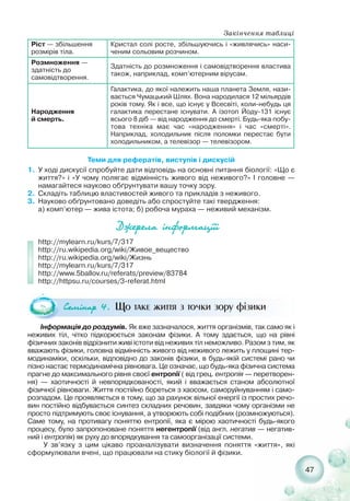 47
Ріст — збільшення
розмірів тіла.
Кристал солі росте, збільшуючись і «живлячись» наси-
ченим сольовим розчином.
Розмноження —
здатність до
самовідтворення.
Здатність до розмноження і самовідтворення властива
також, наприклад, комп’ютерним вірусам.
Народження
й смерть.
Галактика, до якої належить наша планета Земля, нази-
вається Чумацький Шлях. Вона народилася 12 мільярдів
років тому. Як і все, що існує у Всесвіті, коли небудь ця
галактика перестане існувати. А ізотоп Йоду 131 існує
всього 8 діб — від народження до смерті. Будь яка побу-
това техніка має час «народження» і час «смерті».
Наприклад, холодильник після поломки перестає бути
холодильником, а телевізор — телевізором.
Теми для рефератів, виступів і дискусій
1. У ході дискусії спробуйте дати відповідь на основні питання біології: «Що є
життя?» і «У чому полягає відмінність живого від неживого?» І головне —
намагайтеся науково обґрунтувати вашу точку зору.
2. Складіть таблицю властивостей живого та прикладів з неживого.
3. Науково обґрунтовано доведіть або спростуйте такі твердження:
а) комп’ютер — жива істота; б) робоча мураха — неживий механізм.
Äæåðåëà ³íôîðìàö³¿³
http://mylearn.ru/kurs/7/317
http://ru.wikipedia.org/wiki/Живое_вещество
http://ru.wikipedia.org/wiki/Жизнь
http://mylearn.ru/kurs/7/317
http://www.5ballov.ru/referats/preview/83784
http://httpsu.ru/courses/3 referat.html
Ñåì³íàð 4. Що таке життя з точки зору фізики
Інформація до роздумів. Як вже зазначалося, життя організмів, так само як і
неживих тіл, чітко підкорюється законам фізики. А тому здається, що на рівні
фізичних законів відрізнити живі істоти від неживих тіл неможливо. Разом з тим, як
вважають фізики, головна відмінність живого від неживого лежить у площині тер-
модинаміки, оскільки, відповідно до законів фізики, в будь якій системі рано чи
пізно настає термодинамічна рівновага. Це означає, що будь яка фізична система
прагне до максимального рівня своєї ентропії ( від грец. ентропія — перетворен-
ня) — хаотичності й невпорядкованості, який і вважається станом абсолютної
фізичної рівноваги. Життя постійно бореться з хаосом, саморуйнуванням і само-
розпадом. Це проявляється в тому, що за рахунок вільної енергії із простих речо-
вин постійно відбувається синтез складних речовин, завдяки чому організми не
просто підтримують своє існування, а утворюють собі подібних (розмножуються).
Саме тому, на противагу поняттю ентропії, яка є мірою хаотичності будь якого
процесу, було запропоноване поняття негентропії (від англ. негатив — негатив-
ний і ентропія) як руху до впорядкування та самоорганізації системи.
У зв’язку з цим цікаво проаналізувати визначення поняття «життя», які
сформулювали вчені, що працювали на стику біології й фізики.
Закінчення таблиці
 