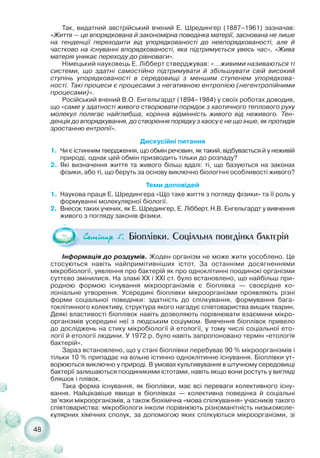 48
Так, видатний австрійський вчений Е. Шредингер (1887–1961) зазначав:
«Життя — це впорядкована й закономірна поведінка матерії, заснована не лише
на тенденції переходити від упорядкованості до невпорядкованості, але й
частково на існуванні впорядкованості, яка підтримується увесь час», «Жива
матерія уникає переходу до рівноваги».
Німецький науковець Е. Лібберт стверджував: «...живими називаються ті
системи, що здатні самостійно підтримувати й збільшувати свій високий
ступінь упорядкованості в середовищі з меншим ступенем упорядкова-
ності. Такі процеси є процесами з негативною ентропією (негентропійними
процесами)».
Російський вчений В.О. Енгельгардт (1894–1984) у своїх роботах доводив,
що «саме у здатності живого створювати порядок з хаотичного теплового руху
молекул полягає найглибша, корінна відмінність живого від неживого. Тен-
денція до впорядкування, до створення порядку з хаосу є не що інше, як протидія
зростанню ентропії».
Дискусійні питання
1. Чи є істинним твердження, що обмін речовин, як такий, відбувається й у неживій
природі, однак цей обмін призводить тільки до розпаду?
2. Які визначення життя та живого більш вдалі: ті, що базуються на законах
фізики, або ті, що беруть за основу виключно біологічні особливості живого?
Теми доповідей
1. Наукова праця Е. Шредингера «Що таке життя з погляду фізики» та її роль у
формуванні молекулярної біології.
2. Внесок таких учених, як Е. Шредингер, Е. Лібберт, Н.В. Енгельгардт у вивчення
живого з погляду законів фізики.
Ñåì³íàð 5. Біоплівки. Соціальна поведінка бактерій
Інформація до роздумів. Жоден організм не може жити уособлено. Це
стосуються навіть найпримітивніших істот. За останніми досягненнями
мікробіології, уявлення про бактерій як про одноклітинні поодинокі організми
суттєво змінилися. На зламі XX і XXI ст. було встановлено, що найбільш при-
родною формою існування мікроорганізмів є біоплівка — своєрідне ко-
лоніальне утворення. Усередині біоплівки мікроорганізми проявляють різні
форми соціальної поведінки: здатність до спілкування, формування бага-
токлітинного колективу, структура якого нагадує співтовариства вищих тварин.
Деякі властивості біоплівок навіть дозволяють порівнювати взаємини мікро-
організмів усередині неї з людським соціумом. Вивчення біоплівок привело
до досліджень на стику мікробіології й етології, у тому числі соціальної ето-
логії й етології людини. У 1972 р. було навіть запропоновано термін «етологія
бактерій».
Зараз встановлено, що у стані біоплівки перебуває 90 % мікроорганізмів і
тільки 10 % припадає на вільне істинно одноклітинне існування. Біоплівки ут-
ворюються виключно у природі. В умовах культивування в штучному середовищі
бактерії залишаються поодиникими істотами, навіть якщо вони ростуть у вигляді
бляшок і плівок.
Така форма існування, як біоплівки, має всі переваги колективного існу-
вання. Найцікавіше явище в біоплівках — колективна поведінка й соціальні
зв’язки мікроорганізмів, а також біохімічна «мова спілкування» учасників такого
співтовариства: мікробіологи інколи порівнюють різноманітність низькомоле-
кулярних хімічних сполук, за допомогою яких спілкуються мікроорганізми, зі
 