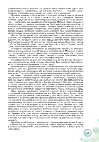 49
словниковим запасом людини. Ще один яскравий порівняльний образ, який
використовують мікробіологи, що вивчають біоплівки, — «мікробні міста»,
покликані створювати різного роду «зручності» для їх мешканців.
Біоплівки виникають тільки на межі розділу фаз: рідини й повітря, рідини й
твердих тіл, твердих тіл й повітря, а також на межі двох різних рідин. Біоплівка
виглядає наступним чином: безліч мікроорганізмів, сполучених густою речови-
ною, — матриксом, що складається з біополімерів. Матрикс продукують самі ж
мікроорганізми — учасники співтовариства. Він формується в результаті злиття
зовнішніх шарів індивідуальних клітинних оболонок. До складу матрикса можуть
входити різні полісахариди, глікопротеїди, ліпосахариди, білки. У складі біоплівок
бактерії об’єднані складними міжклітинними зв’язками, тому таке співтовариство
мікроорганізмів цілком можна розглядати як аналог багатоклітинного організму.
Будова біоплівки може бути дуже різноманітною: у формі бляшки або тон-
кої плівки, що покриває всю поверхню об’єкта, існують плівки з виростами й
зубцями, які нагадують шпилі й вежі середньовічного міста. Трапляються
біоплівки завтовшки до 30 сантиметрів (наприклад, відомий багатьом «чайний
гриб» — біоплівковий симбіоз ацетатних бактерій і дріжджів багатьох видів).
Одна з найвідоміших біоплівок — зубний наліт.
Утворення біоплівки контролюється спеціальними генами, які змінюють
свою активність, реагуючи на об’єднання мікроорганізмів. Мешканці «мікроб-
ного міста» набагато краще захищені від несприятливих умов, ніж поодинокі
бактерії. Особливо ефективний захист бактерій усередині біоплівки від дії ан-
тибіотиків, які не можуть до них «дістатися» крізь матрикс.
Мікроорганізми поєднуються в співтовариства, де ряд функцій вони вико-
нують разом і де існує чіткий розподіл обов’язків. Така поведінка бактерій схо-
жа на соціальну поведінку комах — бджіл, мурах.
Виявляється, усі хронічні інфекційні захворювання пов’язані з формуванням
біоплівок. Коли вони досягають певного розміру, від біоплівок починають відри-
ватися частки, які з током крові або шлунково кишковим трактом розносяться
в організмі. У результаті відбувається утворення нових осередків запалення.
Багато мікроорганізмів стають вірулентними тільки у вигляді біоплівок, наприк-
лад, зростання випадків «хвороби легіонерів» — легіонельоз. У випадку, якщо в
організм людини потрапляють поодинокі бактерії, імунітет без особливих труд-
нощів справляється з ними. Однак ці бактерії утворюють біоплівки, наприклад,
усередині кондиціонерів — на межі твердої поверхні й повітряного середовища.
У випадку, якщо відірваний шматок цієї біоплівки потрапить в організм людини,
імунна система виявляється не здатною протистояти такому інфекційному удару.
Саме біоплівки викликають «лікарняні» інфекції, багато післяопераційних
ускладнень й інфікування штучних імплантатів. Наприклад, бактерії синьогнійної
палички здатні утворювати стійкі біоплівки у швах між кахелем, де стають не
вразливими до дії більшості дезінфікуючих засобів. Оскільки біоплівки патоген-
них мікроорганізмів утворюються на межі різних середовищ, тому ймовірне ви-
никнення таких колоній на поверхні штучних імплантатів: на кардіостимуляторах,
штучних суглобах, стінках судин, протезах, катетерах тощо. Біоплівки часто утво-
рюються на поверхні контактних лінз — із цим пов’язана необхідність ретельної
стерилізації останніх. Бактеріальні біоплівки також оселяються на поверхні
хірургічних інструментів, де успішно протистоять стерилізації, тому найкращим
засобом боротьби із цим явищем є використання одноразових інструментів. Але
вони не тільки завдають шкоду. Наприклад, біоплівка нормальної мікрофлори
шлунково кишкового тракту захищає наші слизові від агентів, що можуть їх
ушкодити.
Біоплівки не обов’язково утворюються з однакових мікроорганізмів. Існують
співтовариства, до складу яких належать не тільки різні види бактерій, а й бактерії
з різними властивостями (грампозитивні і грамнегативні), а також гриби й
найпростіші.
 