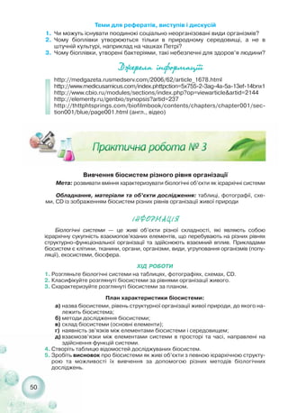 50
Теми для рефератів, виступів і дискусій
1. Чи можуть існувати поодинокі соціально неорганізовані види організмів?
2. Чому біоплівки утворюються тільки в природному середовищі, а не в
штучній культурі, наприклад на чашках Петрі?
3. Чому біоплівки, утворені бактеріями, такі небезпечні для здоров’я людини?
Äæåðåëà ³íôîðìàö³¿³
http://medgazeta.rusmedserv.com/2006/62/article_1678.html
http://www.medicusamicus.com/index.phttpction=5x755 2 3ag 4a 5a 13ef 14bnx1
http://www.cbio.ru/modules/sections/index.php?op=viewarticle&artid=2144
http://elementy.ru/genbio/synopsis?artid=237
http://thttphtsprings.com/biofilmbook/contents/chapters/chapter001/sec-
tion001/blue/page001.html (англ., відео)
Вивчення біосистем різного рівня організації
Мета: розвивати вміння характеризувати біологічні об’єкти як ієрархічні системи
Обладнання, матеріали та об’єкти дослідження: таблиці, фотографії, схе-
ми, СD із зображенням біосистем різних рівнів організації живої природи
²ÍÔÎÐÌÀÖ²ß
Біологічні системи — це живі об’єкти різної складності, які являють собою
ієрархічну сукупність взаємопов’язаних елементів, що перебувають на різних рівнях
структурно функціональної організації та здійснюють взаємний вплив. Прикладами
біосистем є клітини, тканини, органи, організми, види, угруповання організмів (попу-
ляції), екосистеми, біосфера.
ХІД РОБОТИ
1. Розгляньте біологічні системи на таблицях, фотографіях, схемах, СD.
2. Класифікуйте розглянуті біосистеми за рівнями організації живого.
3. Схарактеризуйте розглянуті біосистеми за планом.
План характеристики біосистеми:
а) назва біосистеми, рівень структурної організації живої природи, до якого на-
лежить біосистема;
б) методи дослідження біосистеми;
в) склад біосистеми (основні елементи);
г) наявність зв’язків між елементами біосистеми і середовищем;
д) взаємозв’язки між елементами системи в просторі та часі, направлені на
здійснення функцій системи.
4. Створіть таблицю відомостей досліджуваних біосистем.
5. Зробіть висновок про біосистеми як живі об’єкти з певною ієрархічною структу-
рою та можливості їх вивчення за допомогою різних методів біологічних
досліджень.
 