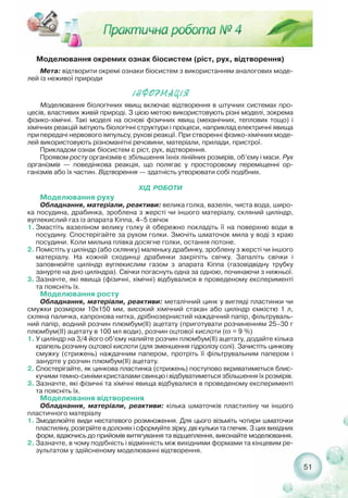 Моделювання окремих ознак біосистем (ріст, рух, відтворення)
Мета: відтворити окремі ознаки біосистем з використанням аналогових моде-
лей із неживої природи
²ÍÔÎÐÌÀÖ²ß
Моделювання біологічних явищ включає відтворення в штучних системах про-
цесів, властивих живій природі. З цією метою використовують різні моделі, зокрема
фізико хімічні. Такі моделі на основі фізичних явищ (механічних, теплових тощо) і
хімічних реакцій імітують біологічні структури і процеси, наприклад електричні явища
при передачі нервового імпульсу, рухові реакції. При створенні фізико хімічних моде-
лей використовують різноманітні речовини, матеріали, прилади, пристрої.
Прикладом ознак біосистем є ріст, рух, відтворення.
Проявом росту організмів є збільшення їхніх лінійних розмірів, об’єму і маси. Рух
організмів — поведінкова реакція, що полягає у просторовому переміщенні ор-
ганізмів або їх частин. Відтворення — здатність утворювати собі подібних.
ХІД РОБОТИ
Моделювання руху
Обладнання, матеріали, реактиви: велика голка, вазелін, чиста вода, широ-
ка посудина, драбинка, зроблена з жерсті чи іншого матеріалу, скляний циліндр,
вуглекислий газ із апарата Кіппа, 4–5 свічок
1. Змастіть вазеліном велику голку й обережно покладіть її на поверхню води в
посудину. Спостерігайте за рухом голки. Змочіть шматочок мила у воді з краю
посудини. Коли мильна плівка досягне голки, остання потоне.
2. Помістіть у циліндр (або склянку) маленьку драбинку, зроблену з жерсті чи іншого
матеріалу. На кожній сходинці драбинки закріпіть свічку. Запаліть свічки і
заповнюйте циліндр вуглекислим газом з апарата Кіппа (газовідвідну трубку
занурте на дно циліндра). Свічки погаснуть одна за одною, починаючи з нижньої.
3. Зазначте, які явища (фізичні, хімічні) відбувалися в проведеному експерименті
та поясніть їх.
Моделювання росту
Обладнання, матеріали, реактиви: металічний цинк у вигляді пластинки чи
смужки розміром 10х150 мм, високий хімічний стакан або циліндр ємкістю 1 л,
скляна паличка, капронова нитка, дрібнозернистий наждачний папір, фільтруваль-
ний папір, водний розчин плюмбум(ІІ) ацетату (приготувати розчиненням 25–30 г
плюмбум(ІІ) ацетату в 100 мл води), розчин оцтової кислоти (ω = 9 %)
1. У циліндр на 3/4 його об’єму налийте розчин плюмбум(ІІ) ацетату, додайте кілька
крапель розчину оцтової кислоти (для зменшення гідролізу солі). Зачистіть цинкову
смужку (стрижень) наждачним папером, протріть її фільтрувальним папером і
занурте у розчин плюмбум(ІІ) ацетату.
2. Спостерігайте, як цинкова пластинка (стрижень) поступово вкриватиметься блис-
кучими темно синіми кристалами свинцю і відбуватиметься збільшення їх розмірів.
3. Зазначте, які фізичні та хімічні явища відбувалися в проведеному експерименті
та поясніть їх.
Моделювання відтворення
Обладнання, матеріали, реактиви: кілька шматочків пластиліну чи іншого
пластичного матеріалу
1. Змоделюйте види нестатевого розмноження. Для цього візьміть чотири шматочки
пластиліну, розігрійте в долонях і сформуйте зірку, дві кульки та глечик. З цих вихідних
форм, вдаючись до прийомів витягування та відщеплення, виконайте моделювання.
2. Зазначте, в чому подібність і відмінність між вихідними формами та кінцевим ре-
зультатом у здійсненому моделюванні відтворення.
51
 