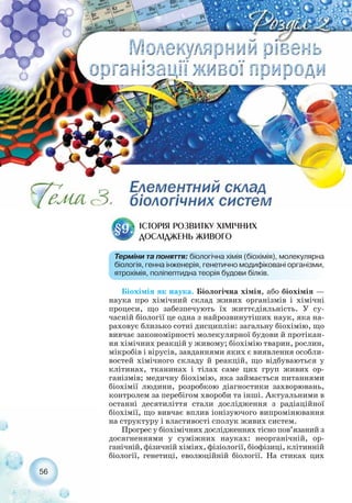 56
МОЛЕКУЛЯРНИЙ РІВЕНЬ
ОРГАНІЗАЦІЇ ЖИВОЇ
ПРИРОДИ
Біохімія як наука. Біологічна хімія, або біохімія —
наука про хімічний склад живих організмів і хімічні
процеси, що забезпечують їх життєдіяльність. У су-
часній біології це одна з найрозвинутіших наук, яка на-
раховує близько сотні дисциплін: загальну біохімію, що
вивчає закономірності молекулярної будови й протікан-
ня хімічних реакцій у живому; біохімію тварин, рослин,
мікробів і вірусів, завданнями яких є виявлення особли-
востей хімічного складу й реакцій, що відбуваються у
клітинах, тканинах і тілах саме цих груп живих ор-
ганізмів; медичну біохімію, яка займається питаннями
біохімії людини, розробкою діагностики захворювань,
контролем за перебігом хвороби та інші. Актуальними в
останні десятиліття стали дослідження з радіаційної
біохімії, що вивчає вплив іонізуючого випромінювання
на структуру і властивості сполук живих систем.
Прогрес у біохімічних дослідженнях тісно пов’язаний з
досягненнями у суміжних науках: неорганічній, ор-
ганічній, фізичній хіміях, фізіології, біофізиці, клітинній
біології, генетиці, еволюційній біології. На стиках цих
ІСТОРІЯ РОЗВИТКУ ХІМІЧНИХ
ДОСЛІДЖЕНЬ ЖИВОГО
§9.
Терміни та поняття: біологічна хімія (біохімія), молекулярна
біологія, генна інженерія, генетично модифіковані організми,
ятрохімія, поліпептидна теорія будови білків.
 