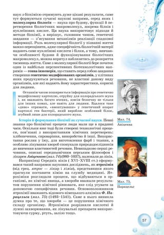 57
наук з біохімією отримують дуже цікаві результати, саме
тут формуються сучасні наукові напрями, серед яких і
молекулярна біологія — наука про будову, функції й пе-
ретворення біологічних макромолекул, зокрема білків і
нуклеїнових кислот. Ця наука використовує підходи й
методи біохімії, а вирішує, головним чином, генетичні
завдання — з’ясування механізмів реалізації спадкової
інформації. Роль молекулярної біології у пізнанні життя
важко переоцінити, адже специфічність біологічній матерії
надають саме нуклеїнові кислоти і білки, а тому, вивчаю-
чи особливості будови й функціонування біологічних
макромолекул, можна впритул наблизитись до розкриття
таємниць життя. Саме з молекулярної біології бере початок
один із найбільш перспективних біотехнологічних нап-
рямів — генна інженерія, що ставить перед собою завдання
створення генетично модифікованих організмів, у клітинах
яких продукуються речовини, не властиві даному виду
організмів, але які надають йому характеристики, корисні
для людини.
Останнім часом поширюється інформація про генетично
модифіковану картоплю, отруйну для колорадського жука
і, як вважають багато вчених, зовсім безпечну не тільки
для інших комах, але навіть для людини. Вдалося таке
«диво» отримати, «вмонтувавши» у генетичний апарат
картоплі ген бактерії, який виробляє особливий білок,
згубний лише для колорадського жука.
Історія й формування біохімії як сучасної науки. Певні
знання про біохімічні процеси люди мали ще в прадавні
часи. Оскільки вже тоді були створені технологічні проце-
си, пов’язані з використанням хімічних перетворень:
хлібопечення, сироваріння, виноробство й інші. Викорис-
тання рослин у їжу, для виготовлення фарб і тканин, а
особливо лікування хвороб спонукали природодослідників
до вивчення властивостей речовин. Невипадково перші ре-
човини, описані середньовічним перським філософом і
лікарем Авіценною (мал. 74) (980–1037), належали до ліків.
Наприкінці Середніх віків ( XVI–XVІII ст.) сформу-
вався такий напрямок наукових досліджень, як ятрохімія
(від грец. ятрос — лікар і хімія), представники якого
прагнули поставити хімію на службу медицині. Ят-
рохіміки розглядали процеси, що відбуваються в ор-
ганізмі, як хімічні явища, а хвороби вважали результа-
том порушення хімічної рівноваги, яке слід усувати за
допомогою специфічних речовин. Основоположником
ятрохімії вважають відомого німецького алхіміка Ф. Па-
рацельса (мал. 75) (1493–1541). Саме в нього виникла
думка про те, що хвороби — це порушення хімічного
складу організму. Ятрохіміки розрізняли кислотні й
лужні захворювання, як лікувальні препарати викорис-
товуючи сурму, ртуть, залізо тощо.
Мал. 74.
Авіценна
Мал. 75.
Парацельс
 