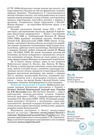 59
(1779–1848) обґрунтовує основи вчення про каталіз, дає
характеристику відомим на той час ферментам і пояснює
природу бродіння. Розвиваються й удосконалюються
методи хімічного аналізу, які тепер дозволяють не тільки
вивчати окремі речовини у складі клітини, але й зрозуміти
правила перетворення, кругообігу речовин у природі й
організмі. Створюються перші підручники з біохімії.
Відтоді біохімія — це самостійна біологічна наука, а не
розділ хімії.
Основні досягнення біохімії кінця ХІХ і ХХ ст.
пов’язані з дослідженнями структури, функції й перетво-
рень біологічних макромолекул — білків і нуклеїнових
кислот. У 1868 р. швейцарський біохімік Ф. Мішер
(1844–1895) відкриває нуклеїнові кислоти. Російський
вчений О.Я. Данилевський (1838–1928) вивчає склад,
будову і властивості багатьох білків, на основі чого розроб-
ляє основні положення поліпептидної теорії будови моле-
кули білка, здійснює синтез поліпептиду. Значний внесок
у розвиток біохімії зробив німецький вчений Е. Фішер
(мал. 79) (1852–1919). На основі численних дослідів він
встановив, що білки складаються з амінокислот, сполуче-
них пептидним зв’язком. Згодом це стало одним із поло-
жень сформульованої Фішером поліпептидної теорії білків.
Ці та багато інших вчених, перш за все лауреати
Нобелівської премії Л. Полінг, Дж. Вотсон, Ф. Крік,
Ф. Сенгер, а також наукові колективи, в яких вони працю-
вали, внесли істотний вклад у вивчення структури нук-
леїнових кислот і білків, відкриття їх просторової будови.
Завдяки результатам досліджень цих вчених у середині
ХХ ст. виникає молекулярна біологія, основними нап-
рямами розвитку якої є молекулярна генетика, проте-
оміка — наука, що вивчає будову і функції білків, генна
інженерія, геноміка, біоінформатика та інші напрями.
Біохімічні дослідження в Україні. Найбільшим нау-
ковим центром біохімічних досліджень в Україні є
Інститут біохімії Національної академії наук України
ім. О.В. Палладіна (мал. 80). Інститут біохімії — одна із
найстаріших науково дослідних установ України.
Інститут засновано у 1925 р., а першим директором став
академік О.В. Палладін (1885–1972). Основними напря-
мами діяльності Інституту є дослідження структури,
властивостей і функцій складних білкових систем, вив-
чення молекулярної організації метаболічних процесів,
розробка нових біотехнологій.
Флагманом досліджень в області молекулярної
біології на сьогодні є Інститут молекулярної біології і
генетики Національної академії наук України (мал. 81),
першим директором якого став академік С.М. Гершензон.
Зараз в інституті проводяться дослідження з усіх головних
напрямів молекулярної біології.
Мал. 79.
Е. Фішер
Мал. 80.
Інститут біохімії
НАН України
ім. О.В. Палладіна
Мал. 81.
Інститут
молекулярної
біології і генетики
НАН України
 