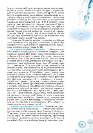 їх життєдіяльності (гумус, молоко, сеча), органи, тканини,
окремі клітини, частини клітин. Матеріал, отриманий
для біохімічних досліджень, називають пробами. Проби
беруть якнайшвидше за спеціально розробленими мето-
диками і відразу ж фіксують за допомогою спеціальних
речовин. Потім до аналізу зберігають у холодильних
камерах за температури від 0 до –4 °С. У випадку, якщо
досліджувана речовина не підлягає консервації (як от
білки), а необхідне тривале зберігання, то проби в
пробірках закладають у спеціальні морозильні установки
або занурюють у рідкий азот, де їх тримають за темпера-
тури від –30 °С і нижче. Усі ці застережні засоби не-
обхідні, щоб забезпечити максимальне збереження того
хімічного складу, який був за життя.
Одним з надійних фіксаторів є етиловий спирт. (З курсу
хімії пригадайте його формулу, властивості.) Саме спирт
використовують для тривалого зберігання проб і подаль-
шого дослідження структури ДНК.
Виділення необхідних речовин. Найважливішою
біохімічною процедурою є виділення потрібної для
аналізу речовини. Цей процес дуже кропіткий, оскільки
в будь якій клітині, тканині або органі одночасно
містяться сотні й тисячі різних сполук. Багато в чому
розвиток біохімічних досліджень пов’язаний саме з роз-
робкою методик виділення з біологічних об’єктів речовин
та їх очищення. Для того щоб процес виділення був
ефективнішим, використовують ті види організмів або
частини тіла, у яких концентрація досліджуваної речо-
вини максимальна. (Пригадайте, звідки вперше була
виділена сахароза, а звідки — глюкоза й фруктоза.) Виділення
певних речовин ґрунтується на особливостях їх фізичних
або хімічних властивостей — відмінності в молеку-
лярній масі, формах, розмірах і зарядах молекул, роз-
чинності у воді й інших розчинниках, специфічні реакції
з певними речовинами та ін. Найпоширенішими методами
розділення сумішей речовин, що використовують у
біохімії, є випарювання, фільтрація, діаліз (від грец.
діалізіс — розкладання, відділення), який заснований
на здатності речовин дифундувати через спеціальну
напівпроникну мембрану, перегонка — випарювання
рідини при заданій температурі з наступною конден-
сацією, екстракція й кристалізація. (Пригадайте, як
поводяться насичені розчини солей.)
Методи дослідження в біохімії. Основне завдання,
що постає перед біохіміками, — визначення присут-
ності конкретної речовини у пробі й оцінка її кількості.
У випадку, якщо виявлена речовина раніше не була
відома науці, то встановлюють її формулу, просторову
структуру, хімічні та фізичні властивості, функції в
організмі. Для того щоб розв’язати ці завдання, вчені
61
 