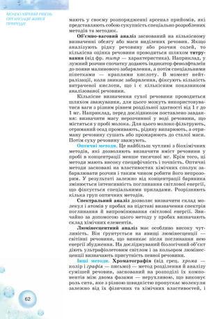 мають у своєму розпорядженні арсенал прийомів, які
представляють собою сукупність спеціально розроблених
методів та методик.
Об’ємно ваговий аналіз заснований на кількісному
визначенні обсягу або маси виділених речовин. Якщо
аналізують рідку речовину або розчин солей, то
кількісна оцінка речовини проводиться шляхом титру-
вання (від фр. титр — характеристика). Наприклад, у
лужний розчин спочатку додають індикатор фенолфталеїн
до появи малинового забарвлення, а потім спеціальними
піпетками — краплями кислоту. В момент нейт-
ралізації, коли зникає забарвлення, фіксують кількість
витраченої кислоти, що і є кількісним показником
аналізованої речовини.
Кількісне визначення сухої речовини проводиться
шляхом зважування, для цього можуть використовува-
тися ваги з різним рівнем роздільної здатності від 1 г до
1 мг. Наприклад, перед дослідником поставлено завдан-
ня: визначити масу нерозчинної у воді речовини, що
містяться у пробі молока. Для цього молоко фільтрують,
отриманий осад промивають, рідину випарюють, а отри-
ману речовину сушать або прожарюють до сталої маси.
Потім суху речовину зважують.
Оптичні методи. Це найбільш чутливі з біохімічних
методів, які дозволяють визначити вміст речовини у
пробі в концентрації менше тисячної мг. Крім того, ці
методи мають високу специфічність і точність. Оптичні
методи засновані на властивостях хімічних сполук за-
барвлювати розчин і таким чином робити його непрозо-
рим. У результаті залежно від концентрації барвника
змінюється інтенсивність поглинання світлової енергії,
що фіксується спеціальними приладами. Розрізняють
кілька груп оптичних методів.
Спектральний аналіз дозволяє визначити склад мо-
лекул і атомів у пробах на підставі визначення спектрів
поглинання й випромінювання світлової енергії. Зви-
чайно за допомогою цього методу у пробах визначають
склад хімічних елементів.
Люмінесцентний аналіз має особливо високу чут-
ливість. Він ґрунтується на явищі люмінесценції —
світінні речовини, що виникає після поглинання нею
енергії збудження. На досліджуваний біологічний об’єкт
діють ультрафіолетовим світлом і за кольором люмінес-
ценції визначають присутність певної речовини.
Інші методи. Хроматографія (від грец. хрома —
колір і графія — письмо) — метод розділення й аналізу
сумішей речовин, заснований на розподілі їх компо-
нентів між двома фазами — нерухливою, що виконує
роль сита, яке з різною швидкістю пропускає молекули
залежно від їх фізичних та хімічних властивостей, і
62
МОЛЕКУЛЯРНИЙ РІВЕНЬ
ОРГАНІЗАЦІЇ ЖИВОЇ
ПРИРОДИ
 