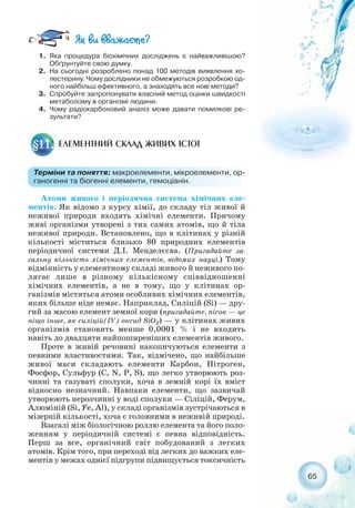 Атоми живого і періодична система хімічних еле-
ментів. Як відомо з курсу хімії, до складу тіл живої й
неживої природи входять хімічні елементи. Причому
живі організми утворені з тих самих атомів, що й тіла
неживої природи. Встановлено, що в клітинах у різній
кількості міститься близько 80 природних елементів
періодичної системи Д.І. Менделєєва. (Пригадайте за-
гальну кількість хімічних елементів, відомих науці.) Тому
відмінність у елементному складі живого й неживого по-
лягає лише в різному кількісному співвідношенні
хімічних елементів, а не в тому, що у клітинах ор-
ганізмів містяться атоми особливих хімічних елементів,
яких більше ніде немає. Наприклад, Силіцій (Sі) — дру-
гий за масою елемент земної кори (пригадайте, пісок — це
ніщо інше, як силіцій(IV) оксид SiO2) — у клітинах живих
організмів становить менше 0,0001 % і не входить
навіть до двадцяти найпоширеніших елементів живого.
Проте в живій речовині накопичуються елементи з
певними властивостями. Так, відмічено, що найбільше
живої маси складають елементи Карбон, Нітроген,
Фосфор, Сульфур (C, N, P, S), що легко утворюють роз-
чинні та газуваті сполуки, хоча в земній корі їх вміст
відносно незначний. Навпаки елементи, що зазвичай
утворюють нерозчинні у воді сполуки — Сіліцій, Ферум,
Алюміній (Si, Fe, Al), у складі організмів зустрічаються в
мізерній кількості, хоча є головними в неживій природі.
Взагалі між біологічною роллю елемента та його поло-
женням у періодичній системі є певна відповідність.
Перш за все, органічний світ побудований з легких
атомів. Крім того, при переході від легких до важких еле-
ментів у межах однієї підгрупи підвищується токсичність
65
ЕЛЕМЕНТНИЙ СКЛАД ЖИВИХ ІСТОТ§11.
Терміни та поняття: макроелементи, мікроелементи, ор-
ганогенні та біогенні елементи, гемоціанін.
1. Яка процедура біохімічних досліджень є найважливішою?
Обґрунтуйте свою думку.
2. На сьогодні розроблено понад 100 методів виявлення хо-
лестерину. Чому дослідники не обмежуються розробкою од-
ного найбільш ефективного, а знаходять все нові методи?
3. Спробуйте запропонувати власний метод оцінки швидкості
метаболізму в організмі людини.
4. Чому радіокарбоновий аналіз може давати помилкові ре-
зультати?
 