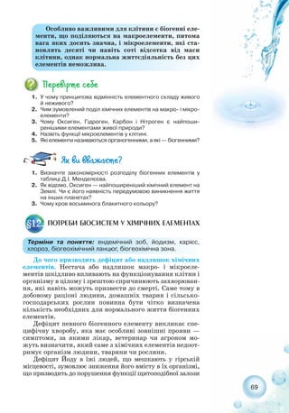 До чого призводить дефіцит або надлишок хімічних
елементів. Нестача або надлишок макро і мікроеле-
ментів шкідливо впливають на функціонування клітин і
організму в цілому і зрештою спричинюють захворюван-
ня, які навіть можуть призвести до смерті. Саме тому в
добовому раціоні людини, домашніх тварин і сільсько-
господарських рослин повинна бути чітко визначена
кількість необхідних для нормального життя біогенних
елементів.
Дефіцит певного біогенного елементу викликає спе-
цифічну хворобу, яка має особливі зовнішні прояви —
симптоми, за якими лікар, ветеринар чи агроном мо-
жуть визначити, який саме з хімічних елементів недоот-
римує організм людини, тварини чи рослини.
Дефіцит Йоду в їжі людей, що мешкають у гірській
місцевості, зумовлює зниження його вмісту в їх організмі,
що призводить до порушення функції щитоподібної залози
69
1. У чому принципова відмінність елементного складу живого
й неживого?
2. Чим зумовлений поділ хімічних елементів на макро і мікро-
елементи?
3. Чому Оксиген, Гідроген, Карбон і Нітроген є найпоши-
ренішими елементами живої природи?
4. Назвіть функції мікроелементів у клітині.
5. Які елементи називаються органогенними, а які — біогенними?
Особливо важливими для клітини є біогенні еле-
менти, що поділяються на макроелементи, питома
вага яких досить значна, і мікроелементи, які ста-
новлять десяті чи навіть соті відсотка від маси
клітини, однак нормальна життєдіяльність без цих
елементів неможлива.
1. Визначте закономірності розподілу біогенних елементів у
таблиці Д.І. Менделєєва.
2. Як відомо, Оксиген — найпоширеніший хімічний елемент на
Землі. Чи є його наявність передумовою виникнення життя
на інших планетах?
3. Чому кров восьминога блакитного кольору?
ПОТРЕБИ БІОСИСТЕМ У ХІМІЧНИХ ЕЛЕМЕНТАХ§12.
Терміни та поняття: ендемічний зоб, йодизм, карієс,
хлороз, біогеохімічний ланцюг, біогеохімічна зона.
 
