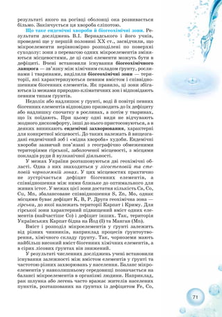 результаті якого на рогівці оболонці ока розвивається
більмо. Закінчується ця хвороба сліпотою.
Що таке ендемічні хвороби й біогеохімічні зони. Ре-
зультати досліджень В.І. Вернадського і його учнів,
проведені ще у першій половині ХХ ст., засвідчили, що
мікроелементи нерівномірно розподілені по поверхні
суходолу: зони з перевагою одних мікроелементів зміня-
ються місцевостями, де ці самі елементи можуть бути в
дефіциті. Вчені встановили існування біогеохімічного
ланцюга — зв’язку між хімічним складом ґрунту, росли-
нами і тваринами, виділили біогеохімічні зони — тери-
торії, які характеризуються певним вмістом і співвідно-
шенням біогенних елементів. Як правило, ці зони збіга-
ються із межами природно кліматичних зон і відповідають
певним типам ґрунтів.
Недолік або надлишок у ґрунті, воді й повітрі певних
біогенних елементів відповідно призводить до їх дефіциту
або надлишку спочатку в рослинах, а потім у тваринах,
що їх поїдають. При цьому одні види не відчувають
жодного дискомфорту, інші до нього пристосовуються, а в
деяких виникають ендемічні захворювання, характерні
для конкретної місцевості. До таких належать й вищезга-
дані ендемічний зоб і «мідна хвороба» худоби. Ендемічні
хвороби зазвичай пов’язані з географічно обмеженими
територіями гірської, заболоченої місцевості, з місцями
покладів руди й вулканічної діяльності.
У межах України розташовуються дві геохімічні об-
ласті. Одна з них знаходиться у лісостеповій та сте-
повій чорноземній зонах. У цих місцевостях практично
не зустрічається дефіцит біогенних елементів, а
співвідношення між ними близьке до оптимального для
живих істот. У межах цієї зони достатня кількість Ca, Co,
Cu, Mn, збалансоване співвідношення S, Zn, Mо, однак
місцями буває дефіцит K, B, P. Друга геохімічна зона —
гірська, до якої належать території Карпат і Криму. Для
гірської зони характерний підвищений вміст одних еле-
ментів (найчастіше Со) і дефіцит інших. Так, територія
Українських Карпат бідна на Йод (I) та Манган (Mn).
Вміст і розподіл мікроелементів у ґрунті залежить
від різних чинників, наприклад процесів ґрунтоутво-
рення, хімічного складу ґрунту. Так, чорноземи мають
найбільш високий вміст біогенних хімічних елементів, а
в сірих лісових ґрунтах він знижений.
У результаті численних досліджень учені встановили
існування залежності між вмістом елементів у ґрунті та
частотою різних захворювань у населення. Баланс мікро-
елементів у навколишньому середовищі позначається на
балансі мікроелементів в організмі людини. Наприклад,
рак шлунка або легень часто вражає жителів населених
пунктів, розташованих на ґрунтах із дефіцитом Fe, Co,
71
 