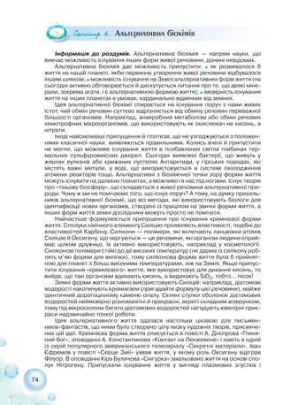 74
Ñåì³íàð 6. Альтернативна біохімія
Інформація до роздумів. Альтернативна біохімія — напрям науки, що
вивчає можливість існування інших форм живої речовини, донині невідомих.
Альтернативна біохімія дає можливість припустити: ˜ як розвивалося б
життя на нашій планеті, якби первинне утворення живої речовини відбувалося
іншим шляхом; ˜ можливість існування на Землі альтернативних форм життя (на
сьогодні активно обговорюється й дискутується питання про те, що деякі міне-
рали, зокрема агати, і є альтернативною формою життя); ˜ імовірність існування
життя на інших планетах в умовах, кардинально відмінних від земних.
Ідея альтернативної біохімії спирається на існування поруч з нами живих
істот, чий обмін речовин суттєво відрізняється від обміну речовин переважної
більшості організмів. Наприклад, анаеробний метаболізм або обмін речовин
хемотрофних мікроорганізмів, що використовують як окислювач не кисень, а
нітрати.
Іноді найсміливіші припущення й гіпотези, що не узгоджуються з положен-
нями класичної науки, виявляються правильними. Колись вчені й припустити
не могли, що можливе існування життя в позбавлених світла глибинах тер-
мальних сульфуровмісних джерел. Сьогодні виявлені бактерії, що живуть у
жерлах вулканів або крижаних пустелях Антарктиди, у гірських породах, які
містять важкі метали, у воді, що використовується в системі охолодження
атомних реакторів тощо. Альтернативні з біохімічної точки зору форми життя
можуть існувати на далеких планетах, а можливо і в нас під ногами. Існує теорія
про «тіньову біосферу», що складається з живої речовини альтернативної при-
роди. Чому ж ми не помічаємо того, що існує поруч? А тому, на думку прихиль-
ників альтернативної біохіміі, що всі методи, які використовують біологи для
ідентифікації нових організмів, створені із прицілом на звичні форми життя, а
інших форм життя земні дослідники можуть просто не помічати.
Найчастіше формулюється припущення про існування кремнієвої форми
життя. Сполуки хімічного елементу Силіцію проявляють властивості, подібні до
властивостей Карбону. Силікони — полімери, які включають ланцюжки атомів
Силіцію й Оксигену, що чергуються — це речовини, які організм людини сприй-
має цілком дружньо, їх активно використовують, наприклад у косметології.
Силіконові полімери стійкі до дії високих температур (не дарма із силікону роб-
лять м’які форми для випічки), тому силіконова форма життя була б прийнят-
ною для планет з більш високими температурами, ніж на Землі. Якщо припус-
тити існування «кремнієвого» життя, яке використовує для дихання кисень, то
вийде, що такі організми вдихають кисень, а видихають SiO2, тобто… пісок!
Земні форми життя активно використовують Силіцій: наприклад, діатомові
водорості накопичують кремнезем (пригадайте формулу цієї речовини), майже
ідентичний дорогоцінному каменю опалу. Скляні стулки оболонок діатомових
водоростей неймовірно різноманітні й прекрасні, вкриті складним візерунком,
тому під мікроскопом багато діатомових водоростей нагадують ювелірні прик-
раси надзвичайно тонкої роботи.
Ідея альтернативного життя здалася настільки цікавою для письмен-
ників фантастів, що ними було створено цілу низку художніх творів, присвяче-
них цій ідеї. Кремнієва форма життя описується в повісті А. Днєпрова «Глиня-
ний бог», оповіданні А. Константинова «Контакт на Ленжевене» і навіть в одній
із серій популярного американського телесеріалу «Секретні матеріали». Іван
Єфремов у повісті «Серце Змії» уявив життя, у якому роль Оксигену відіграв
Флуор. В оповіданні Кіра Буличова «Снігурка» змальовано життя на основі спо-
лук Нітрогену. Припускали існування життя у вигляді плазмових згустків і
 