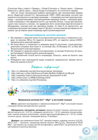 75
Станіслав Лем у повісті «Правда», і Олаф Степлдон у «Творці зірок», і Едмонд
Гамільтон у «Дітях зірок», і Артур Кларк в оповіданні «Із сонячного черева».
Але не тільки письменники робили припущення про альтернативні форми
життя. Видатний учений К.Е. Ціолковський (1857–1935) висловив гіпотезу про
нехімічні способи життя у вигляді плазмоїдів — плазмових згустків (приклад плаз-
моїду — кульова блискавка). За припущенням науковця, Сонце — населена зірка,
і саме плазмоїди є тією формою життя, що населяє Сонце. І якщо ідеї Ціолков-
ського про польоти у космос, які здавалися його сучасникам фантастичними й
абсурдними, сьогодні для нас звичайна справа, то чому б не припустити, що
плазмоїдні організми насправді існують? До речі, останні наукові дослідження по-
казали, що за певних умов плазмоїди здатні розмножуватися!
Теми для рефератів, виступів і дискусій
1. Які переваги і недоліки мали б альтернативні розчинники у порівнянні з во-
дою: а) амоніак (NH3); б) гідроген фторид (HF); в) гідроген ціанід (HCN)?
Запропонуйте власний варіант.
2. Які властивості у порівнянні із земними мали б організми, структуроутво-
рюючими атомами яких були б: а) Силіцій (Si); б) Фосфор (P); в) Бор (B)?
Запропонуйте власний варіант.
3. Які переваги і недоліки мали б альтернативні: а) оксиди Нітрогену; б) окси-
ди Сульфуру? Запропонуйте власний варіант.
4. Уявіть нехімічний спосіб життя плазмоїдів. Опишіть, яким ви бачите таке
життя.
5. Побудуйте свої припущення щодо існування «дзеркальної» форми життя.
Яким ви уявляєте його?
Äæåðåëà ³íôîðìàö³¿
http://ru.wikipedia.org/wiki/Альтернативная_биохимия
http://w0.sao.ru/Doc k8/Science/Public/Bulletin/Vol60 61/p106.pdf
http://wapedia.mobi/ru/Альтернативная_биохимия?t=4.#5.
http://www.sciam.ru/2008/3/biology.shtml
http://ru.wikipedia.org/wiki/Плазмоид
Виявлення катіонів Ca2+ і Mg2+ у кістковій тканині
Мета: здійснити експеримент з виявлення йонів Ca2+ і Mg2+ в кістковій тканині
з використанням методів якісного аналізу
Обладнання, матеріали, речовини: зразки кісткової тканини, розчини суль-
фатної кислоти (ω = 0,5 %), хлоридної кислоти (ω = 10 %), амоніаку (концентрова-
ний), амоній оксалату (насичений), натрій гідрогенортофосфату (ω = 10 %), колба,
тигельні щипці, пальник, паперовий фільтр, 2 пробірки
Довідка: для виявлення йонів Ca2+ використовують щавлеву кислоту Н2С2О4
або її солі — оксалати, наприклад амоній оксалат (NH4)2С2О4. Визначення йонів
Mg2+, що входять до складу магній ортофосфату, здійснюють за допомогою кон-
центрованого розчину амоніаку
 