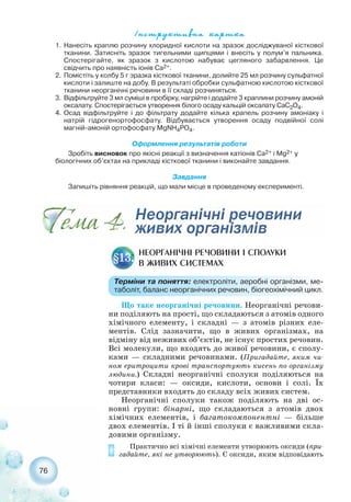 Що таке неорганічні речовини. Неорганічні речови-
ни поділяють на прості, що складаються з атомів одного
хімічного елементу, і складні — з атомів різних еле-
ментів. Слід зазначити, що в живих організмах, на
відміну від неживих об’єктів, не існує простих речовин.
Всі молекули, що входять до живої речовини, є сполу-
ками — складними речовинами. (Пригадайте, яким чи-
ном еритроцити крові транспортують кисень по організму
людини.) Складні неорганічні сполуки поділяються на
чотири класи: — оксиди, кислоти, основи і солі. Їх
представники входять до складу всіх живих систем.
Неорганічні сполуки також поділяють на дві ос-
новні групи: бінарні, що складаються з атомів двох
хімічних елементів, і багатокомпонентні — більше
двох елементів. І ті й інші сполуки є важливими скла-
довими організму.
Практично всі хімічні елементи утворюють оксиди (при-
гадайте, які не утворюють). Є оксиди, яким відповідають
76
НЕОРГАНІЧНІ РЕЧОВИНИ І СПОЛУКИ
В ЖИВИХ СИСТЕМАХ§13.
Терміни та поняття: електроліти, аеробні організми, ме-
таболіт, баланс неорганічних речовин, біогеохімічний цикл.
1. Нанесіть краплю розчину хлоридної кислоти на зразок досліджуваної кісткової
тканини. Затисніть зразок тигельними щипцями і внесіть у полум’я пальника.
Спостерігайте, як зразок з кислотою набуває цегляного забарвлення. Це
свідчить про наявність іонів Са2+.
2. Помістіть у колбу 5 г зразка кісткової тканини, долийте 25 мл розчину сульфатної
кислоти і залиште на добу. В результаті обробки сульфатною кислотою кісткової
тканини неорганічні речовини в її складі розчиняться.
3. Відфільтруйте 3 мл суміші в пробірку, нагрійте і додайте 3 краплини розчину амоній
оксалату. Спостерігається утворення білого осаду кальцій оксалату CaC2O4.
4. Осад відфільтруйте і до фільтрату додайте кілька крапель розчину амоніаку і
натрій гідрогенортофосфату. Відбувається утворення осаду подвійної солі
магній амоній ортофосфату MgNH4PO4.
Оформлення результатів роботи
Зробіть висновок про якісні реакції з визначення катіонів Ca2+ і Mg2+ у
біологічних об’єктах на прикладі кісткової тканини і виконайте завдання.
Завдання
Запишіть рівняння реакцій, що мали місце в проведеному експерименті.
²íñòðóêòèâíà êàðòêà
 