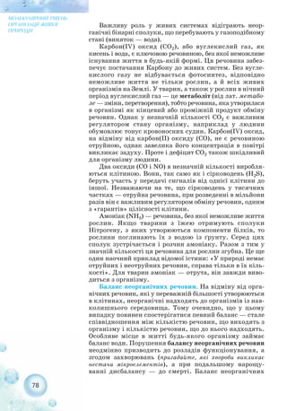 Важливу роль у живих системах відіграють неор-
ганічні бінарні сполуки, що перебувають у газоподібному
стані (виняток — вода).
Карбон(IV) оксид (СО2), або вуглекислий газ, як
кисень і вода, є ключовою речовиною, без якої неможливе
існування життя в будь якій формі. Ця речовина забез-
печує постачання Карбону до живих систем. Без вугле-
кислого газу не відбувається фотосинтез, відповідно
неможливе життя не тільки рослин, а й всіх живих
організмів на Землі. У тварин, а також у рослин в нічний
період вуглекислий газ — це метаболіт (від лат. метабо-
ле — зміни, перетворення), тобто речовина, яка утворилася
в організмі як кінцевий або проміжній продукт обміну
речовин. Однак у незначній кількості СО2 є важливим
регулятором стану організму, наприклад у людини
обумовлює тонус кровоносних судин. Карбон(IV) оксид,
на відміну від карбон(ІІ) оксиду (СО), не є речовиною
отруйною, однак завелика його концентрація в повітрі
викликає задуху. Проте і дефіцит СО2 також шкідливий
для організму людини.
Два оксиди (СО і NO) в незначній кількості виробля-
ються клітиною. Вони, так само як і сірководень (H2S),
беруть участь у передачі сигналів від однієї клітини до
іншої. Незважаючи на те, що сірководень у тисячних
частках — отруйна речовина, при розведенні в мільйони
разів він є важливим регулятором обміну речовин, одним
з «гарантів» цілісності клітини.
Амоніак (NH3) — речовина, без якої неможливе життя
рослин. Якщо тварини з їжею отримують сполуки
Нітрогену, з яких утворюються компоненти білків, то
рослини поглинають їх з водою із ґрунту. Серед цих
сполук зустрічається і розчин амоніаку. Разом з тим у
значній кількості ця речовина для рослин згубна. Це ще
один наочний приклад відомої істини: «У природі немає
отруйних і неотруйних речовин, справа тільки в їх кіль-
кості». Для тварин амоніак — отрута, він завжди виво-
диться з організму.
Баланс неорганічних речовин. На відміну від орга-
нічних речовин, які у переважній більшості утворюються
в клітинах, неорганічні надходять до організмів із нав-
колишнього середовища. Тому очевидно, що у цьому
випадку повинен спостерігатися певний баланс — стале
співвідношення між кількістю речовин, що виходять з
організму і кількістю речовин, що до нього надходять.
Особливе місце в житті будь якого організму займає
баланс води. Порушення балансу неорганічних речовин
неодмінно призводить до розладів функціонування, а
згодом захворювань (пригадайте, які хвороби викликає
нестача мікроелементів), а при подальшому нарощу-
ванні дисбалансу — до смерті. Баланс неорганічних
78
МОЛЕКУЛЯРНИЙ РІВЕНЬ
ОРГАНІЗАЦІЇ ЖИВОЇ
ПРИРОДИ
 
