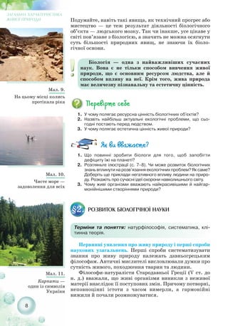 8
Мал. 10.
Чисте море —
задоволення для всіх
Мал. 9.
На цьому місці колись
протікала ріка
Мал. 11.
Карпати —
один із символів
України
ЗАГАЛЬНА ХАРАКТЕРИСТИКА
ЖИВОЇ ПРИРОДИ
1. У чому полягає ресурсна цінність біологічних об'єктів?
2. Назвіть найбільш актуальні екологічні проблеми, що сьо-
годні постають перед людством.
3. У чому полягає естетична цінність живої природи?
Біологія — одна з найважливіших сучасних
наук. Вона є не тільки способом вивчення живої
природи, що є основним ресурсом людства, але й
способом впливу на неї. Крім того, жива природа
має величезну пізнавальну та естетичну цінність.
1. Що повинні зробити біологи для того, щоб запобігти
дефіциту їжі на планеті?
2. Розгляньте ілюстрації (с. 7–8). Чи може розвиток біологічних
знань вплинути на розв’язання екологічних проблем? Як саме?
Доберіть ще приклади негативного впливу людини на приро-
ду. Розкажіть про сучасні ідеї охорони навколишнього світу.
3. Чому живі організми вважають найкрасивішими й найгар-
монійнішими створіннями природи?
Подумайте, навіть такі явища, як технічний прогрес або
мистецтво — це теж результат діяльності біологічного
об’єкта — людського мозку. Так чи інакше, усе цікаве у
світі пов’язане з біологією, а значить не можна осягнути
суть більшості природних явищ, не знаючи їх біоло-
гічної основи.
РОЗВИТОК БІОЛОГІЧНОЇ НАУКИ§2.
Терміни та поняття: натурфілософія, систематика, клі-
тинна теорія.
Первинні уявлення про живу природу і перші спроби
наукових узагальнень. Перші спроби систематизувати
знання про живу природу належать давньогрецьким
філософам. Античні мислителі висловлювали думки про
сутність живого, походження тварин та людини.
Філософи натуралісти Стародавньої Греції (V ст. до
н. д.) вважали, що живі організми виникли з неживої
матерії внаслідок її поступових змін. Причому потворні,
неповноцінні істоти з часом вимерли, а гармонійні
вижили й почали розмножуватися.
 
