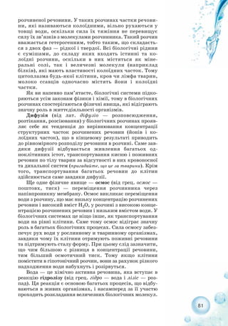 81
розчиненої речовини. У таких розчинах частки речови-
ни, які називаються колоїдними, вільно рухаються у
товщі води, оскільки сила їх тяжіння не перевищує
силу їх зв’язків з молекулами розчинника. Такий розчин
вважається гетерогенним, тобто таким, що складаєть-
ся з двох фаз — рідкої і твердої. Всі біологічні рідини
є сумішами, до складу яких входять істинні та ко-
лоїдні розчини, оскільки в них містяться як міне-
ральні солі, так і величезні молекули (наприклад
білків), які мають властивості колоїдних часток. Тому
цитоплазма будь якої клітини, кров чи лімфа тварин,
молоко ссавців одночасно містять йони і колоїдні
частки.
Як ви напевно пам’ятаєте, біологічні системи підко-
ряються усім законам фізики і хімії, тому в біологічних
розчинах спостерігаються фізичні явища, які відіграють
значну роль в життєдіяльності організмів.
Дифузія (від лат. діфузіо — розповсюдження,
розтікання, розсіювання) у біологічних розчинах прояв-
ляє себе як тенденція до вирівнювання концентрації
структурних часток розчинених речовин (йонів і ко-
лоїдних часток), що в кінцевому результаті приводить
до рівномірного розподілу речовини в розчині. Саме зав-
дяки дифузії відбувається живлення багатьох од-
ноклітинних істот, транспортування кисню і поживних
речовин по тілу тварин за відсутності в них кровоносної
та дихальної систем (пригадайте, що це за тварини). Крім
того, транспортування багатьох речовин до клітин
здійснюється саме завдяки дифузії.
Ще одне фізичне явище — осмос (від грец. осмос —
поштовх, тиск) — переміщення розчинника через
напівпроникну мембрану. Осмос викликає переміщення
води з розчину, що має низьку концентрацію розчинених
речовин і високий вміст Н2О, у розчині з високою конце-
нтрацією розчинених речовин і низьким вмістом води. У
біологічних системах це ніщо інше, як транспортування
води на рівні клітини. Саме тому осмос відіграє значну
роль в багатьох біологічних процесах. Сила осмосу забез-
печує рух води у рослинному и тваринному організмах,
завдяки чому їх клітини отримують поживні речовини
та підтримують сталу форму. При цьому слід зазначити,
що чим більшою є різниця в концентрації речовини,
тим більший осмотичний тиск. Тому якщо клітини
помістити в гіпотонічний розчин, вони за рахунок різкого
надходження води набухнуть і розірвуться.
Вода — це хімічно активна речовина, яка вступає в
реакцію гідролізу (від грец. гідро — вода і лізіс — роз-
пад). Ця реакція є основою багатьох процесів, що відбу-
ваються в живих організмах, і насамперед за її участю
проходить розкладання величезних біологічних молекул.
 