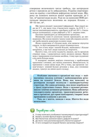 створення величезного числа гребель, що загородили
річки і призвели до їх забруднення, Україна перетвори-
лася на країну з постійним дефіцитом питної води. Що-
року на кожного жителя нашої країни припадає до 1
тис. м3 прісної води на рік. Тоді як за оцінками ООН дос-
татньою вважається величина на порядок більша —
10–15 тис. м3.
Ще трохи цікавої і важливої інформації. При втраті во-
ди на 2 % від маси тіла з’являється спрага, на 6–8 % —
настає напівнепритомність, при браку в об’ємі 10 % з’явля-
ються галюцинації, а при дефіциті у 12 % людина гине.
Паління призводить до зневоднення організму.
Вживання кави й алкоголю також призводить до зне-
воднення. На кожну випиту чашку кави або порцію алкого-
лю треба випити додатково склянку води.
Якщо спортсмен п’є більше води, ніж вимагає відчуття
спраги, то його витривалість різко підвищується.
Ті, хто п’ють води і напоїв більше, виявляють і більше
витримки, а ще такі люди схильні до творчості.
Багато з тих, хто хоче схуднути, вважає, що їх організм
утримує воду, і намагаються пити якомога менше. Проте
вода є природним сечогінним засобом, і тому при схудненні
слід пити більше води.
У подорожі людина нерідко стикається з проблемами
травлення і втомою, які важко пояснити. Виявляється, їх
причиною є лише зміна води. Річ у тому, що організм «за-
пам’ятовує» певний баланс речовин у воді, яку споживає
щодня, і реагує на зміни цього складу.
84
МОЛЕКУЛЯРНИЙ РІВЕНЬ
ОРГАНІЗАЦІЇ ЖИВОЇ
ПРИРОДИ
Особливе значення в організмі має вода — най-
масовіша сполука клітини і найпоширеніша речо-
вина на планеті Земля. Вона має невеликі за
розмірами полярні молекули і напівкристалічну
структуру. Це єдина речовина, яка може перебувати
у трьох агрегатних станах. Вода є сильним розчин-
ником і хімічно активною речовиною. Вона забезпечує
теплорегуляцію організму, транспортування речо-
вин в організмі, рух крові капілярами у тварин і води
провідними судинами у рослин.
Там, де є життя, завжди є вода. Життя без води
неможливе.
1. У чому полягають особливості молекулярної структури води?
2. Назвіть основні функції води в організмі.
3. Яке біологічне значення мають дифузія й осмос?
4. До якого типу розчинів відносять біологічні рідини?
5. З чого складається водний баланс організму людини?
 