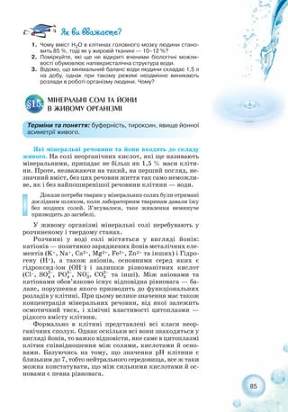 85
1. Чому вміст Н2О в клітинах головного мозку людини стано-
вить 85 %, тоді як у жировій тканині — 10–12 %?
2. Поміркуйте, які ще не відкриті вченими біологічні можли-
вості обумовлює напівкристалічна структура води.
3. Відомо, що мінімальний баланс води людини складає 1,5 л
на добу, однак при такому режимі неодмінно виникають
розлади в роботі організму людини. Чому?
МІНЕРАЛЬНІ СОЛІ ТА ЙОНИ
В ЖИВОМУ ОРГАНІЗМІ
§15.
Терміни та поняття: буферність, тироксин, явище йонної
асиметрії живого.
Які мінеральні речовини та йони входять до складу
живого. На солі неорганічних кислот, які ще називають
мінеральними, припадає не більш як 1,5 % маси кліти-
ни. Проте, незважаючи на такий, на перший погляд, не-
значний вміст, без цих речовин життя так само неможли-
ве, як і без найпоширенішої речовини клітини — води.
Докази потреби тварин у мінеральних солях були отримані
дослідним шляхом, коли лабораторним тваринам давали їжу
без жодних солей. З’ясувалося, таке живлення неминуче
призводить до загибелі.
У живому організмі мінеральні солі перебувають у
розчиненому і твердому станах.
Розчинні у воді солі містяться у вигляді йонів:
катіонів — позитивно заряджених йонів металічних еле-
ментів (K+, Na+, Ca2+, Mg2+, Fe2+, Zn2+ та інших) і Гідро-
гену (Н+), а також аніонів, основними серед яких є
гідроксид іон (ОН–) і залишки різноманітних кислот
(Cl–, , , , та інші). Між аніонами та
катіонами обов’язково існує відповідна рівновага — ба-
ланс, порушення якого призводить до функціональних
розладів у клітині. При цьому велике значення має також
концентрація мінеральних речовин, від якої залежить
осмотичний тиск, і хімічні властивості цитоплазми —
рідкого вмісту клітини.
Формально в клітині представлені всі класи неор-
ганічних сполук. Однак оскільки всі вони знаходяться у
вигляді йонів, то важко відповісти, яке саме в цитоплазмі
клітин співвідношення між солями, кислотами й осно-
вами. Базуючись на тому, що значення рН клітини є
близьким до 7, тобто нейтрального середовища, все ж таки
можна констатувати, що між сильними кислотами й ос-
новами є певна рівновага.
 