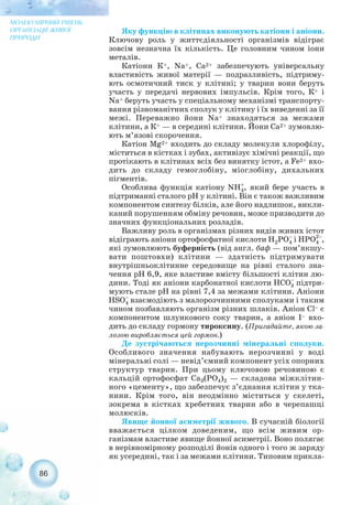 Яку функцію в клітинах виконують катіони і аніони.
Ключову роль у життєдіяльності організмів відіграє
зовсім незначна їх кількість. Це головним чином іони
металів.
Катіони К+, Na+, Са2+ забезпечують універсальну
властивість живої матерії — подразливість, підтриму-
ють осмотичний тиск у клітині; у тварин вони беруть
участь у передачі нервових імпульсів. Крім того, К+ і
Na+ беруть участь у спеціальному механізмі транспорту-
вання різноманітних сполук у клітину і їх виведенні за її
межі. Переважно йони Na+ знаходяться за межами
клітини, а К+ — в середині клітини. Йони Са2+ зумовлю-
ють м’язові скорочення.
Катіон Mg2+ входить до складу молекули хлорофілу,
міститься в кістках і зубах, активізує хімічні реакції, що
протікають в клітинах всіх без винятку істот, а Fe2+ вхо-
дить до складу гемоглобіну, міоглобіну, дихальних
пігментів.
Особлива функція катіону , який бере участь в
підтриманні сталого рН у клітині. Він є також важливим
компонентом синтезу білків, але його надлишок, викли-
каний порушенням обміну речовин, може призводити до
значних функціональних розладів.
Важливу роль в організмах різних видів живих істот
відіграють аніони ортофосфатної кислоти і ,
які зумовлюють буферність (від англ. баф — пом’якшу-
вати поштовхи) клітини — здатність підтримувати
внутрішньоклітинне середовище на рівні сталого зна-
чення рН 6,9, яке властиве вмісту більшості клітин лю-
дини. Тоді як аніони карбонатної кислоти підтри-
мують стале рН на рівні 7,4 за межами клітини. Аніони
взаємодіють з малорозчинними сполуками і таким
чином позбавляють організм різних шлаків. Аніон Cl– є
компонентом шлункового соку тварин, а аніон I– вхо-
дить до складу гормону тироксину. (Пригадайте, якою за-
лозою виробляється цей гормон.)
Де зустрічаються нерозчинні мінеральні сполуки.
Особливого значення набувають нерозчинні у воді
мінеральні солі — невід’ємний компонент усіх опорних
структур тварин. При цьому ключовою речовиною є
кальцій ортофосфат Са3(РО4)2 — складова міжклітин-
ного «цементу», що забезпечує з’єднання клітин у тка-
нини. Крім того, він неодмінно міститься у скелеті,
зокрема в кістках хребетних тварин або в черепашці
молюсків.
Явище йонної асиметрії живого. В сучасній біології
вважається цілком доведеним, що всім живим ор-
ганізмам властиве явище йонної асиметрії. Воно полягає
в нерівномірному розподілі йонів одного і того ж заряду
як усередині, так і за межами клітини. Типовим прикла-
86
МОЛЕКУЛЯРНИЙ РІВЕНЬ
ОРГАНІЗАЦІЇ ЖИВОЇ
ПРИРОДИ
 