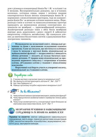 87
дом є різниця в концентрації йонів Na+ і K+ в клітині і за
її межами. Експериментально доведено, що в м’язових
волокнах, клітинах серця, нирок і печінки людини
спостерігається більш висока концентрація йонів K+ у
порівнянні з міжклітинним простором, тоді як концент-
рація йонів Na+ за межами клітини навпаки вища. Пере-
розподіл іонів в клітині та навколоклітинному просторі
приводить до виникнення різниці електричних по-
тенціалів на мембрані — трансмембранний потенціал.
Асиметричний розподіл іонів з обох боків мембрани
відіграє роль додаткового «депо» енергії й забезпечує
енергетичну стійкість метаболізму. Це спонукало вче-
них до вивчення біологічних систем з урахуванням біое-
лектричних чинників.
Незважаючи на незначний вміст, мінеральні ре-
човини та йони є важливими складовими кожного
організму. Саме ці сполуки, що містяться в клітинах
і поза їх межами у вигляді йонів, відповідальні за
найважливіші функції — подразливість і швидкість
обміну речовин — входять до складу багатьох важ-
ливих речовин. У тварин вони відповідальні за про-
ведення нервового імпульсу і скорочення м’язових
клітин, об’єднання клітин у тканині і міжклітинну
взаємодію.
Нерозчинні солі беруть участь в утворенні скелету,
відповідальні за з’єднання клітин.
1. У якому вигляді в організмі присутні мінеральні солі?
2. Які функції в клітині виконують катіони K+, Na+, Ca2+?
3. Що таке буферність?
4. Навіщо організму потрібні нерозчинні мінеральні солі?
1. Чомукатіонийаніониворганізмівиконуютьзовсімрізніфункції?
2. Чому явище йонної асиметрії живого привертає пильну увагу
вчених?
3. Чому існує асиметричність у концентрації таких близьких за
хімічними властивостями йонів, як K+ і Na+ ?
НЕОРГАНІЧНІ РЕЧОВИНИ В НАВКОЛИШНЬОМУ
СЕРЕДОВИЩІ ТА ЇХ ВПЛИВ НА ЖИВИХ ІСТОТ
§16.
Терміни та поняття: хімічне забруднення навколишнього
середовища, якість води, гранично допустима концентрація
(ГДК), екологічні хвороби, ксенобіотики, акумулювання, кис-
лотні дощі, квотування викидів.
 