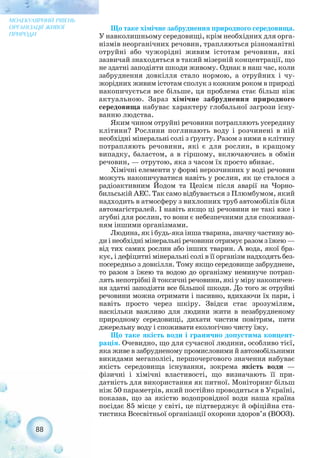 Що таке хімічне забруднення природного середовища.
У навколишньому середовищі, крім необхідних для орга-
нізмів неорганічних речовин, трапляються різноманітні
отруйні або чужорідні живим істотам речовини, які
зазвичай знаходяться в такий мізерній концентрації, що
не здатні заподіяти шкоди живому. Однак в наш час, коли
забруднення довкілля стало нормою, а отруйних і чу-
жорідних живим істотам сполук з кожним роком в природі
накопичується все більше, ця проблема стає більш ніж
актуальною. Зараз хімічне забруднення природного
середовища набуває характеру глобальної загрози існу-
ванню людства.
Яким чином отруйні речовини потрапляють усередину
клітини? Рослини поглинають воду і розчинені в ній
необхідні мінеральні солі з ґрунту. Разом з ними в клітину
потрапляють речовини, які є для рослин, в кращому
випадку, баластом, а в гіршому, включаючись в обмін
речовин, — отрутою, яка з часом їх просто вбиває.
Хімічні елементи у формі нерозчинних у воді речовин
можуть накопичуватися навіть у рослин, як це сталося з
радіоактивним Йодом та Цезієм після аварії на Чорно-
бильській АЕС. Так само відбувається з Плюмбумом, який
надходить в атмосферу з вихлопних труб автомобілів біля
автомагістралей. І навіть якщо ці речовини не такі вже і
згубні для рослин, то вони є небезпечними для споживан-
ням іншими організмами.
Людина, як і будь яка інша тварина, значну частину во-
ди і необхідні мінеральні речовини отримує разом з їжею —
від тих самих рослин або інших тварин. А вода, якої бра-
кує, і дефіцитні мінеральні солі в її організм надходять без-
посередньо з довкілля. Тому якщо середовище забруднене,
то разом з їжею та водою до організму неминуче потрап-
лять непотрібні й токсичні речовини, які у міру накопичен-
ня здатні заподіяти все більшої шкоди. До того ж отруйні
речовини можна отримати і пасивно, вдихаючи їх пари, і
навіть просто через шкіру. Звідси стає зрозумілим,
наскільки важливо для людини жити в незабрудненому
природному середовищі, дихати чистим повітрям, пити
джерельну воду і споживати екологічно чисту їжу.
Що таке якість води і гранично допустима концент-
рація. Очевидно, що для сучасної людини, особливо тієї,
яка живе в забрудненому промисловими й автомобільними
викидами мегаполісі, першочергового значення набуває
якість середовища існування, зокрема якість води —
фізичні і хімічні властивості, що визначають її при-
датність для використання як питної. Моніторинг більш
ніж 50 параметрів, який постійно проводиться в Україні,
показав, що за якістю водопровідної води наша країна
посідає 85 місце у світі, це підтверджує й офіційна ста-
тистика Всесвітньої організації охорони здоров’я (ВООЗ).
88
МОЛЕКУЛЯРНИЙ РІВЕНЬ
ОРГАНІЗАЦІЇ ЖИВОЇ
ПРИРОДИ
 