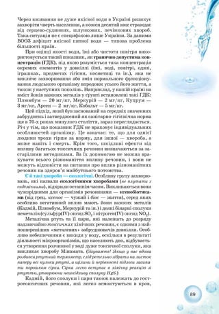 89
Через вживання не дуже якісної води в Україні ризикує
захворіти чверть населення, а кожен десятий вже страждає
від серцево судинних, шлункових, печінкових хвороб.
Така ситуація не є специфікою лише України. За даними
ВООЗ дефіцит якісної питної води — типова проблема
більшості країн.
При оцінці якості води, їжі або чистоти повітря вико-
ристовується такий показник, як гранично допустима кон-
центрація (ГДК), під якою розуміється така концентрація
окремих елементів у довкіллі (їжі, воді, повітрі, одязі,
іграшках, предметах гігієни, косметиці та ін.), яка не
викличе захворювання або змін нормального функціону-
вання людського організму впродовж усього його життя, а
також у наступних поколінь. Наприклад, у нашій країні на
вміст йонів важких металів у ґрунті встановлені такі ГДК:
Плюмбум — 20 мг/кг, Меркурій — 2 мг/кг, Купрум —
3 мг/кг, Арсен — 2 мг/кг, Кобальт — 5 мг/кг.
Цей підхід, який був заснований на середніх значеннях
забруднень і затверджений як санітарно гігієнічна норма
ще в 70 х роках минулого століття, зараз переглядається.
Річ у тім, що показник ГДК не враховує індивідуальних
особливостей організму. Це означає: те, що для однієї
людини трохи гірше за норму, для іншої — хвороба, а
може навіть і смерть. Крім того, шкідливі ефекти від
впливу багатьох токсичних речовин визначаються за за-
старілими методиками. За їх допомогою не можна вра-
хувати всього різноманіття впливу речовин, і вони не
можуть відповісти на питання про вплив різноманітних
речовин на здоров’я майбутнього потомства.
Є й такі хвороби — екологічні. Особливу групу захворю-
вань, які назвали екологічними хворобами (не плутати з
ендемічними), відкрили останнім часом. Викликаються вони
чужорідними для організмів речовинами — ксенобіотика-
ми (від грец. ксенос — чужий і біос — життя), серед яких
особливо негативний вплив мають йони важких металів
(Кадмій, Плюмбум, Меркурій та ін.) і деякі бінарні сполуки
неметалів (сульфур(IV) оксид SО2 і нітроген(IV) оксид NО2).
Металічна ртуть та її пари, які належать до розряду
надзвичайно токсичних хімічних речовин, є одними з най-
поширеніших «металевих» забруднювачів довкілля. Особ-
ливо небезпечними є викиди у воду, оскільки в результаті
діяльності мікроорганізмів, що населяють дно, відбуваєть-
ся утворення розчинної у воді дуже токсичної сполуки, яка
викликає хворобу Мінамата. (Зауважте! Якщо у вас вдома
розбився ртутний термометр, слід ретельно зібрати на листок
паперу всі кульки ртуті, а щілини й нерівності підлоги засипа-
ти порошком сірки. Сірка легко вступає в хімічну реакцію зі
ртуттю, утворюючи нешкідливу сполуку HgS.)
Кадмій, його сполуки і пари також належать до гост-
ротоксичних речовин, які легко всмоктуються в кров,
 