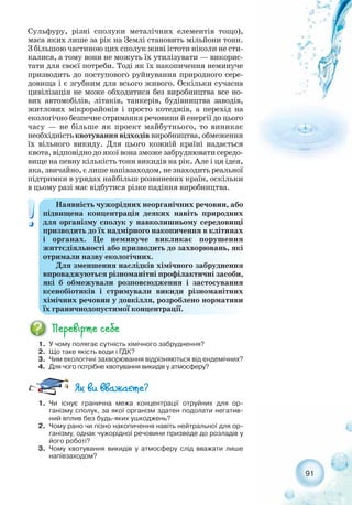 91
Сульфуру, різні сполуки металічних елементів тощо),
маса яких лише за рік на Землі становить мільйони тонн.
З більшою частиною цих сполук живі істоти ніколи не сти-
калися, а тому вони не можуть їх утилізувати — викорис-
тати для своєї потреби. Тоді як їх накопичення неминуче
призводить до поступового руйнування природного сере-
довища і є згубним для всього живого. Оскільки сучасна
цивілізація не може обходитися без виробництва все но-
вих автомобілів, літаків, танкерів, будівництва заводів,
житлових мікрорайонів і просто котеджів, а перехід на
екологічно безпечне отримання речовини й енергії до цього
часу — не більше як проект майбутнього, то виникає
необхідність квотування відходів виробництва, обмеження
їх вільного викиду. Для цього кожній країні надається
квота, відповідно до якої вона зможе забруднювати середо-
вище на певну кількість тонн викидів на рік. Але і ця ідея,
яка, звичайно, є лише напівзаходом, не знаходить реальної
підтримки в урядах найбільш розвинених країн, оскільки
в цьому разі має відбутися різке падіння виробництва.
Наявність чужорідних неорганічних речовин, або
підвищена концентрація деяких навіть природних
для організму сполук у навколишньому середовищі
призводить до їх надмірного накопичення в клітинах
і органах. Це неминуче викликає порушення
життєдіяльності або призводить до захворювань, які
отримали назву екологічних.
Для зменшення наслідків хімічного забруднення
впроваджуються різноманітні профілактичні засоби,
які б обмежували розповсюдження і застосування
ксенобіотиків і стримували викиди різноманітних
хімічних речовин у довкілля, розроблено нормативи
їх граничнодопустимої концентрації.
1. У чому полягає сутність хімічного забруднення?
2. Що таке якість води і ГДК?
3. Чим екологічні захворювання відрізняються від ендемічних?
4. Для чого потрібне квотування викидів у атмосферу?
1. Чи існує гранична межа концентрації отруйних для ор-
ганізму сполук, за якої організм здатен подолати негатив-
ний вплив без будь яких ушкоджень?
2. Чому рано чи пізно накопичення навіть нейтральної для ор-
ганізму, однак чужорідної речовини призведе до розладів у
його роботі?
3. Чому квотування викидів у атмосферу слід вважати лише
напівзаходом?
 