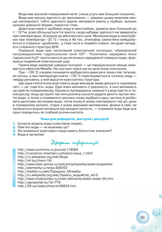93
Вода має високий поверхневий натяг (лише ртуть має більший показник).
Вода має високу здатність до змочування — завдяки цьому можливе яви-
ще капілярності, тобто здатності рідини змінювати рівень у трубках, вузьких
каналах довільної форми, пористих тілах.
Дивні властивості здобуває вода в нанотрубках, діаметр яких близький до
1 · 10 9 м: різко збільшується її в’язкість і вода набуває здатності не замерзати
при температурах, близьких до абсолютного нуля. Молекули води в нанотруб-
ках при температурі –23 °С і тиску в 40 тис. атмосфер самостійно вибудову-
ються в спіральні «драбинки», у тому числі в подвійні спіралі, які дуже нагаду-
ють спіральну структуру ДНК.
Поверхня води має негативний електричний потенціал, обумовлений
нагромадженням гідроксильних іонів ОН–. Позитивно заряджені йони
гідроксонія H3O+ притягаються до негативно зарядженої поверхні води, фор-
муючи подвійний електричний шар.
Гаряча вода замерзає швидше холодної — це парадоксальне явище нази-
вається ефектом Мемба. На сьогодні наука ще не дала йому пояснення.
При –120 °C з водою починають відбуватися дивні речі: вона стає тягучою,
як патока, а при температурі нижче –135 °C перетворюється в «скляну» воду —
тверду речовину, у якій відсутня кристалічна структура.
Ще одна гіпотетична властивість води викликає жваві дискусії в науковому
світі — це «пам’ять» води. Одні вчені визнають її реальність, а інші висміюють
цю ідею як псевдонаукову. Одним із підтверджень наявності у воді пам’яті є та-
кий дослід: якщо до однієї частини розчину кислоти додати десять частин чис-
тої води, а потім з отриманого розчину знову відібрати одну частину й розба-
вити десятьма частинами води, потім знову й знову повторювати такі дії, доки
в отриманому розчині, згідно з усіма законами математики, фізики й хімії, не
залишиться жодної молекули від вихідної кислоти, — отримана вода буде все
одно поводитись як слабкий розчин кислоти.
Теми для рефератів, виступів і дискусій
1. Сучасна модель води (кластерна теорія).
2. Пам’ять води — чи можливо це?
3. Які аномальні властивості води мають біологічне значення?
4. Вода в організмі.
Äæåðåëà ³íôîðìàö³¿³
http://www.sunhome.ru/journal/119584
http://ruscience.newmail.ru/physics/aqua_1.html
http://ru.wikipedia.org/wiki/Вода
http://inf.by/chem/19/
http://www.istok penza.ru/root/encyclopedia/water/properties
http://elementy.ru/news/430353
http://traditio.ru/wiki/Парадокс_Мпембы
http://ru.wikipedia.org/wiki/Память_воды#cite_ref 0
http://www.chakrachka.ru/chakr/elements/water/water 05.htm
http://agroportal.su/?p=779
http://24.ua/news/show/id/66024.htm
 