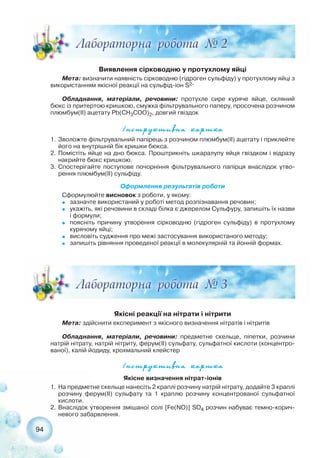94
Виявлення сірководню у протухлому яйці
Мета: визначити наявність сірководню (гідроген сульфіду) у протухлому яйці з
використанням якісної реакції на сульфід іон S2
Обладнання, матеріали, речовини: протухле сире куряче яйце, скляний
бюкс із притертою кришкою, смужка фільтрувального паперу, просочена розчином
плюмбум(ІІ) ацетату Pb(CH3COO)2, довгий гвіздок
²íñòðóêòèâíà êàðòêà
Якісні реакції на нітрати і нітрити
Мета: здійснити експеримент з якісного визначення нітратів і нітритів
Обладнання, матеріали, речовини: предметне скельце, піпетки, розчини
натрій нітрату, натрій нітриту, ферум(ІІ) сульфату, сульфатної кислоти (концентро-
ваної), калій йодиду, крохмальний клейстер
1. Зволожте фільтрувальний папірець з розчином плюмбум(ІІ) ацетату і приклейте
його на внутрішній бік кришки бюкса.
2. Помістіть яйце на дно бюкса. Проштрикніть шкаралупу яйця гвіздком і відразу
накрийте бюкс кришкою.
3. Спостерігайте поступове почорніння фільтрувального папірця внаслідок утво-
рення плюмбум(ІІ) сульфіду.
Оформлення результатів роботи
Сформулюйте висновок з роботи, у якому:
˜ зазначте використаний у роботі метод розпізнавання речовин;
˜ укажіть, які речовини в складі білка є джерелом Сульфуру, запишіть їх назви
і формули;
˜ поясніть причину утворення сірководню (гідроген сульфіду) в протухлому
курячому яйці;
˜ висловіть судження про межі застосування використаного методу;
˜ запишіть рівняння проведеної реакції в молекулярній та йонній формах.
²íñòðóêòèâíà êàðòêà
Якісне визначення нітрат іонів
1. На предметне скельце нанесіть 2 краплі розчину натрій нітрату, додайте 3 краплі
розчину ферум(ІІ) сульфату та 1 краплю розчину концентрованої сульфатної
кислоти.
2. Внаслідок утворення змішаної солі [Fe(NO)] SO4 розчин набуває темно корич-
невого забарвлення.
 