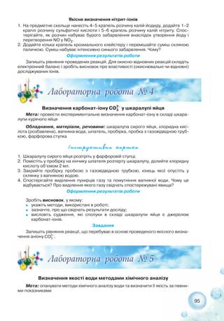 95
Визначення карбонат іону у шкаралупі яйця
Мета: провести експериментальне визначення карбонат іону в складі шкара-
лупи курячого яйця
Обладнання, матеріали, речовини: шкаралупа сирого яйця, хлоридна кис-
лота (розбавлена), вапняна вода, шпатель, пробірка, пробка з газовідвідною труб-
кою, фарфорова ступка
²íñòðóêòèâíà êàðòêà
1. Шкаралупу сирого яйця розітріть у фарфоровій ступці.
2. Помістіть у пробірку на кінчику шпателя розтерту шкаралупу, долийте хлоридну
кислоту об’ємом 2 мл.
3. Закрийте пробірку пробкою з газовідвідною трубкою, кінець якої опустіть у
склянку з вапняною водою.
4. Спостерігайте виділення пухирців газу та помутніння вапняної води. Чому це
відбувається? Про виділення якого газу свідчать спостережувані явища?
Оформлення результатів роботи
Зробіть висновок, у якому:
˜ укажіть методи, використані в роботі;
˜ зазначте, про що свідчать результати досліду;
˜ висловіть судження, які сполуки в складі шкаралупи яйця є джерелом
карбонат іонів.
Завдання
Запишіть рівняння реакції, що перебуває в основі проведеного якісного визна-
чення аніону .
Визначення якості води методами хімічного аналізу
Мета: опанувати методи хімічного аналізу води та визначити її якість за певни-
ми показниками
Якісне визначення нітрит іонів
1. На предметне скельце нанесіть 4–5 крапель розчину калій йодиду, додайте 1–2
краплі розчину сульфатної кислоти і 5–6 крапель розчину калій нітриту. Спос-
терігайте, як розчин набуває бурого забарвлення внаслідок утворення йоду і
перетворення NO у NO2.
2. Додайте кілька крапель крохмального клейстеру і перемішайте суміш скляною
паличкою. Суміш набуває інтенсивно синього забарвлення. Чому?
Оформлення результатів роботи
Запишіть рівняння проведених реакцій. Для окисно відновних реакцій складіть
електронний баланс і зробіть висновок про властивості (окиснювальні чи відновні)
досліджуваних іонів.
 