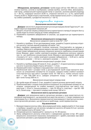 96
Обладнання, матеріали, речовини: проба води (об’єм 150–200 мл), колба,
скляна паличка, штатив із пробірками, гумова пробка, конічна лійка, фільтруваль-
ний папір, універсальний індикаторний папір зі шкалою, розчини амоній роданіду
(ω = 20 %), хлоридної кислоти (0,05 н), нітратної кислоти (ω = 2 %), аргентум(І)
нітрату (0,05 н), барій нітрату (насичений), калій перманганату (0,01 н, колір розчи-
ну слабко рожевий), сульфатної кислоти (ω = 30 %)
²íñòðóêòèâíà êàðòêà
Визначення кислотності води
Довідка: кислотність води визначається концентрацією йонів Гідрогену Н+; ви-
користовується водневий показник рН.
1. Візьміть пінцетом смужку універсального індикаторного паперу й занурте його у
пробу води на кілька секунд до появи забарвлення.
2. Порівняйте отримане забарвлення зі шкалою, що додається до індикаторного
паперу.
Визначення мінерального складу води
Визначення сумарного вмісту іонів Fe2+ і Fe3+
1. Налийте у пробірку 10 мл досліджуваної води, додайте 3 краплі розчину нітрат-
ної кислоти і розчин амоній роданіду об’ємом 1 мл.
2. Вміст пробірки перемішайте скляною паличкою. Спостерігайте за змінами у
пробірці. Відсутність забарвлення свідчить про вміст іонів Феруму менше 0,05 мг/л.
У разі появи забарвлення розчину, візуально визначте приблизну концентрацію
йонів Феруму: дуже слабке жовтувато рожеве забарвлення розчину свідчить
про те, що приблизна концентрація йонів Феруму в досліджуваній пробі води
становить 0,1 мг/л, слабке жовтувато рожеве забарвлення — 0,25 мг/л, світле
жовтувато рожеве — 0,5 мг/л, жовтувато рожеве — 1,0 мг/л.
Визначення концентрації сульфат іонів
1. Налийте у пробірку воду об’ємом 2–3 мл, додайте 1–2 краплі розчину хлоридної
кислоти та розчину барій нітрату об’ємом 1–1,5 мл.
2. Перемішайте вміст пробірки струшуванням і злегка нагрійте.
3. Приблизний вміст сульфат іонів у досліджуваній пробі води визначте візу-
ально за утвореними каламуттю чи осадом: швидка поява слабкої каламуті
спостерігається при вмісті сульфат іонів 10–100 мг/л, поява сильної кала-
муті — при 100–500 мг/л, швидке утворення осаду — при вмісті суль-
фат іонів понад 500 мг/л.
Визначення концентрації хлорид іонів
1. До проби води об’ємом 2–3 мл, додайте 3 краплі розчину аргентум(І) нітрату.
2. Приблизний вміст хлорид іонів визначте візуально за утвореними каламуттю чи
осадом: опалесценція чи слабка каламуть спостерігається при вмісті хло-
рид іонів 1–10 мг/л, сильна каламуть — при 10–50 мг/л, пластівці — при 50–100
мг/л, білий осад — при вмісті хлорид іонів понад 100 мг/л.
Визначення вмісту органічних речовин
Довідка: для визначення вмісту органічних речовин у воді користуються по-
казником окиснюваності, що визначається вмістом кисню в 1 л води і вимірюється
у міліграмах О2/л. Визначення перманганатної окиснюваності ґрунтується на окис-
ненні органічних речовин, що містяться в пробі води, калій перманганатом.
Хід визначення
1. Використовуючи конічну лійку і фільтрувальний папір, відфільтруйте 4–5 мл води
у пробірку і додайте до неї розчин сульфатної кислоти об’ємом 0,5 мл і розчин
калій перманганату об’ємом 1 мл.
2. Утворений розчин перемішайте і залиште на 15–20 хвилин.
3. Зміну забарвлення розчину співставте з наведеними даними (стор. 97) щодо
візуального визначення показника окиснюваності і зробіть висновок про вміст
органічних речовин у досліджуваній пробі води.
 